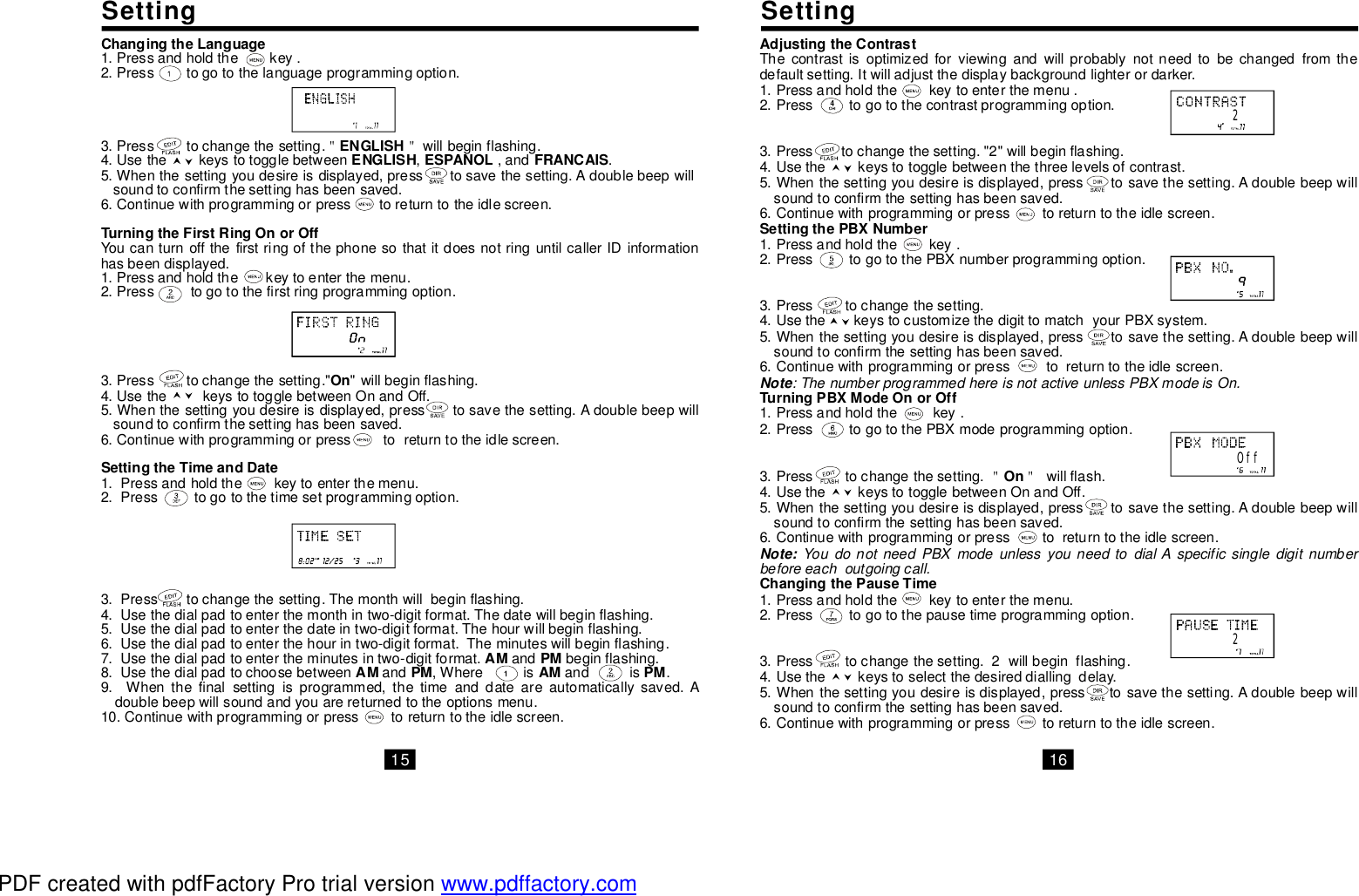 ChangingtheLanguageENGLISHENGLISHESPANOLFRANCAISTurningtheFirstRingOnorOffOnSettingtheTimeandDateAMPMAMPMAMPM1.Pressandholdthekey.2.Presstogotothelanguageprogrammingoption.3.Presstochangethesetting.willbeginflashing.4.Usethekeystotogglebetween,,and.5.Whenthesettingyoudesireisdisplayed,presstosavethesetting.Adoublebeepwillsoundtoconfirmthesettinghasbeensaved.6.Continuewithprogrammingorpresstoreturntotheidlescreen.YoucanturnoffthefirstringofthephonesothatitdoesnotringuntilcallerIDinformationhasbeendisplayed.1.Pressandholdthekeytoenterthemenu.2.Presstogotothefirstringprogrammingoption.3.Presstochangethesetting.&quot;&quot;willbeginflashing.4.UsethekeystotogglebetweenOnandOff.5.Whenthesettingyoudesireisdisplayed,presstosavethesetting.Adoublebeepwillsoundtoconfirmthesettinghasbeensaved.6.Continuewithprogrammingorpresstoreturntotheidlescreen.1.Pressandholdthekeytoenterthemenu.2.Presstogotothetimesetprogrammingoption.3.Presstochangethesetting.Themonthwillbeginflashing.4.Usethedialpadtoenterthemonthintwo-digitformat.Thedatewillbeginflashing.5.Usethedialpadtoenterthedateintwo-digitformat.Thehourwillbeginflashing.6.Usethedialpadtoenterthehourintwo-digitformat.Theminuteswillbeginflashing.7.Usethedialpadtoentertheminutesintwo-digitformat.andbeginflashing.8.Usethedialpadtochoosebetweenand,Whereisandis.9.Whenthefinalsettingisprogrammed,thetimeanddateareautomaticallysaved.Adoublebeepwillsoundandyouarereturnedtotheoptionsmenu.10.Continuewithprogrammingorpresstoreturntotheidlescreen.＂＂AdjustingtheContrastSettingthePBXNumberTurningPBXModeOnorOffOnChangingthePauseTimeThecontrastisoptimizedforviewingandwillprobablynotneedtobechangedfromthedefaultsetting.Itwilladjustthedisplaybackgroundlighterordarker.1.Pressandholdthekeytoenterthemenu.2.Presstogotothecontrastprogrammingoption.3.Presstochangethesetting.&quot;2&quot;willbeginflashing.4.Usethekeystotogglebetweenthethreelevelsofcontrast.5.Whenthesettingyoudesireisdisplayed,presstosavethesetting.Adoublebeepwillsoundtoconfirmthesettinghasbeensaved.6.Continuewithprogrammingorpresstoreturntotheidlescreen.1.Pressandholdthekey.2.PresstogotothePBXnumberprogrammingoption.3.Presstochangethesetting.4.UsethekeystocustomizethedigittomatchyourPBXsystem.5.Whenthesettingyoudesireisdisplayed,presstosavethesetting.Adoublebeepwillsoundtoconfirmthesettinghasbeensaved.6.Continuewithprogrammingorpresstoreturntotheidlescreen.1.Pressandholdthekey.2.PresstogotothePBXmodeprogrammingoption.3.Presstochangethesetting.willflash.4.UsethekeystotogglebetweenOnandOff.5.Whenthesettingyoudesireisdisplayed,presstosavethesetting.Adoublebeepwillsoundtoconfirmthesettinghasbeensaved.6.Continuewithprogrammingorpresstoreturntotheidlescreen.1.Pressandholdthekeytoenterthemenu.2.Presstogotothepausetimeprogrammingoption.3.Presstochangethesetting.2willbeginflashing.4.Usethekeystoselectthedesireddiallingdelay.5.Whenthesettingyoudesireisdisplayed,presstosavethesetting.Adoublebeepwillsoundtoconfirmthesettinghasbeensaved.6.Continuewithprogrammingorpresstoreturntotheidlescreen.:ThenumberprogrammedhereisnotactiveunlessPBXmodeisOn.YoudonotneedPBXmodeunlessyouneedtodialAspecificsingledigitnumberbeforeeachoutgoingcall.NoteNote:＂＂OffSettingSetting2215 16PDF created with pdfFactory Pro trial version www.pdffactory.com