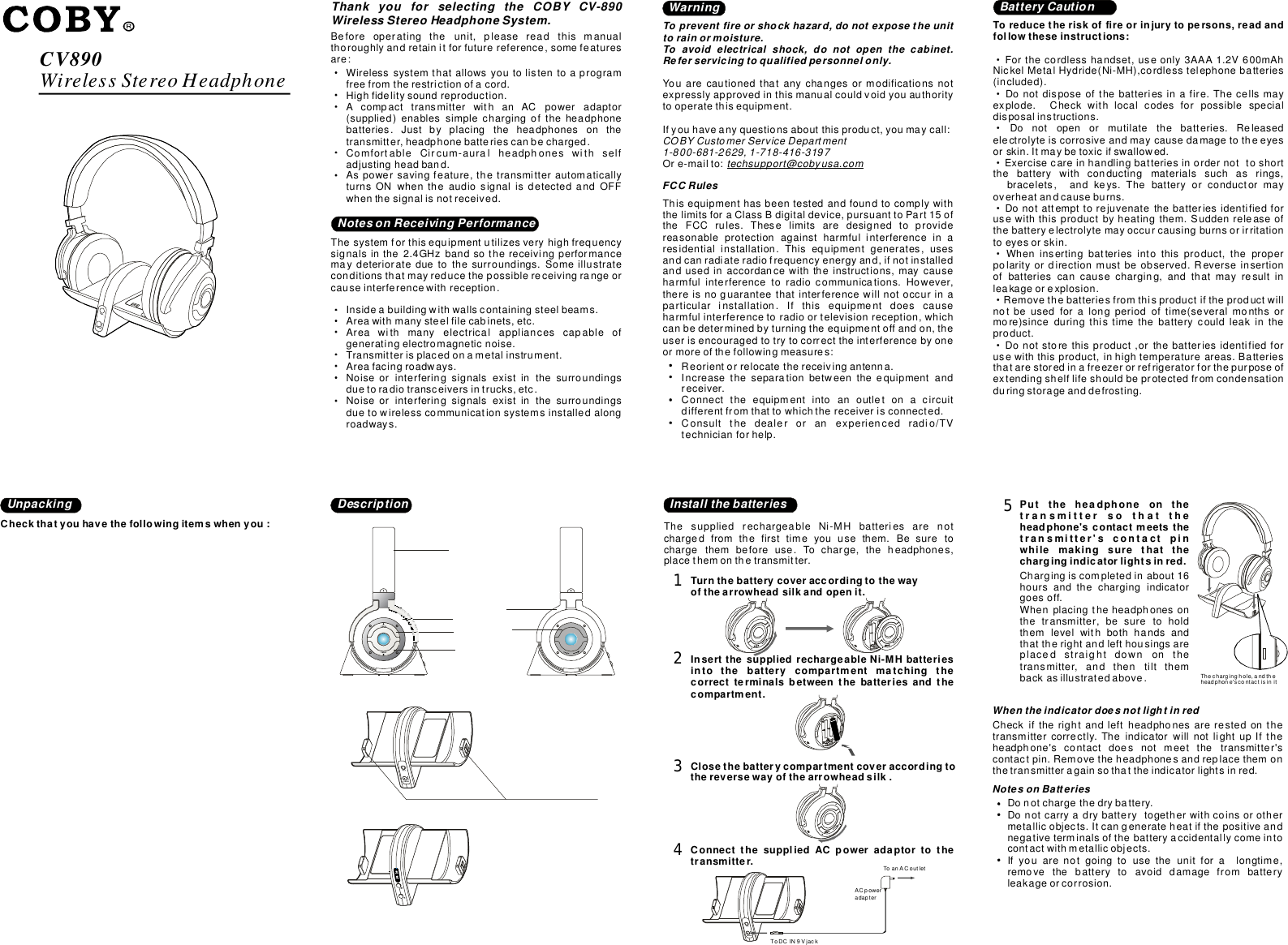 CV890WirelessStereoHeadphoneThankyouforselectingtheCOBYCV-890WirelessStereoHeadphoneSystem.Beforeoperatingtheunit,pleasereadthismanualthoroughlyandretainitforfuturereference,somefeaturesare:Wirelesssystemthatallowsyoutolistentoaprogramfreefromtherestrictionofacord.Highfidelitysoundreproduction.AcompacttransmitterwithanACpoweradaptor(supplied)enablessimplechargingoftheheadphonebatteries.Justbyplacingtheheadphonesonthetransmitter,headphonebatteriescanbecharged.ComfortableCircum-auralheadphoneswithselfadjustingheadband.Aspowersavingfeature,thetransmitterautomaticallyturnsONwhentheaudiosignalisdetectedandOFFwhenthesignalisnotreceived.Insideabuildingwithwallscontainingsteelbeams.Areawithmanysteelfilecabinets,etc.Areawithmanyelectricalappliancescapableofgeneratingelectromagneticnoise.Transmitterisplacedonametalinstrument.Areafacingroadways.Noiseorinterferingsignalsexistinthesurroundingsduetoradiotransceiversintrucks,etc.Noiseorinterferingsignalsexistinthesurroundingsduetowirelesscommunicationsystemsinstalledalongroadways.Thesystemforthisequipmentutilizesveryhighfrequencysignalsinthe2.4GHzbandsothereceivingperformancemaydeteriorateduetothesurroundings.Someillustrateconditionsthatmayreducethepossiblereceivingrangeorcauseinterferencewithreception.NotesonReceivingPerformanceWarningTopreventfireorshockhazard,donotexposetheunittorainormoisture.Toavoidelectricalshock,donotopenthecabinet.Referservicingtoqualifiedpersonnelonly.Youarecautionedthatanychangesormodificationsnotexpresslyapprovedinthismanualcouldvoidyouauthoritytooperatethisequipment.Ifyouhaveanyquestionsaboutthisproduct,youmaycall:Ore-mailto:COBYCustomerServiceDepartment1-800-681-2629,1-718-416-3197techsupport@cobyusa.comFCCRulesThisequipmenthasbeentestedandfoundtocomplywiththelimitsforaClassBdigitaldevice,pursuanttoPart15oftheFCCrules.Theselimitsaredesignedtoprovidereasonableprotectionagainstharmfulinterferenceinaresidentialinstallation.Thisequipmentgenerates,usesandcanradiateradiofrequencyenergyand,ifnotinstalledandusedinaccordancewiththeinstructions,maycauseharmfulinterferencetoradiocommunications.However,thereisnoguaranteethatinterferencewillnotoccurinaparticularinstallation.Ifthisequipmentdoescauseharmfulinterferencetoradioortelevisionreception,whichcanbedeterminedbyturningtheequipmentoffandon,theuserisencouragedtotrytocorrecttheinterferencebyoneormoreofthefollowingmeasures:Reorientorrelocatethereceivingantenna.Increasetheseparationbetweentheequipmentandreceiver.Connecttheequipmentintoanoutletonacircuitdifferentfromthattowhichthereceiverisconnected.Consultthedealeroranexperiencedradio/TVtechnicianforhelp.Toreducetheriskoffireorinjurytopersons,readandfollowtheseinstructions:·· ··    ····Forthecordlesshandset,useonly3AAA1.2V600mAhNickelMetalHydride(Ni-MH),cordlesstelephonebatteries(included).Donotdisposeofthebatteriesinafire.Thecellsmayexplode.Checkwithlocalcodesforpossiblespecialdisposalinstructions.Donotopenormutilatethebatteries.Releasedelectrolyteiscorrosiveandmaycausedamagetotheeyesorskin.Itmaybetoxicifswallowed.Exercisecareinhandlingbatteriesinordernottoshortthebatterywithconductingmaterialssuchasrings,bracelets,andkeys.Thebatteryorconductormayoverheatandcauseburns.Donotattempttorejuvenatethebatteriesidentifiedforusewiththisproductbyheatingthem.Suddenreleaseofthebatteryelectrolytemayoccurcausingburnsorirritationtoeyesorskin.Wheninsertingbatteriesintothisproduct,theproperpolarityordirectionmustbeobserved.Reverseinsertionofbatteriescancausecharging,andthatmayresultinleakageorexplosion.Removethebatteriesfromthisproductiftheproductwillnotbeusedforalongperiodoftime(severalmonthsormore)sinceduringthistimethebatterycouldleakintheproduct.Donotstorethisproduct,orthebatteriesidentifiedforusewiththisproduct,inhightemperatureareas.Batteriesthatarestoredinafreezerorrefrigeratorforthepurposeofextendingshelflifeshouldbeprotectedfromcondensationduringstorageanddefrosting.BatteryCautionUnpackingCheckthatyouhavethefollowingitemswhenyou:InstallthebatteriesThesuppliedrechargeableNi-MHbatteriesarenotchargedfromthefirsttimeyouusethem.Besuretochargethembeforeuse.Tocharge,theheadphones,placethemonthetransmitter.Turnthebatterycoveraccordingtothewayofthearrowheadsilkandopenit.InsertthesuppliedrechargeableNi-MHbatteriesintothebatterycompartmentmatchingthecorrectterminalsbetweenthebatteriesandthecompartment.Closethebatterycompartmentcover .accordingtothereversewayofthearrowheadsilkConnectthesuppliedACpoweradaptortothetransmitter.1234ToanACoutletToDCIN9VjackACpoweradapterPuttheheadphoneonthetransmittersothattheheadphone&apos;scontactmeetsthetransmitterpinwhilemakingsurethatthechargingindicatorlightsinred.&apos;scontact5Chargingiscompletedinabout16hoursandthechargingindicatorgoesoff.Whenplacingtheheadphonesonthetransmitter,besuretoholdthemlevelwithbothhandsandthattherightandlefthousingsareplacedstraightdownonthetransmitter,andthentiltthembackasillustratedabove.Donotchargethedrybattery.Donotcarryadrybatterytogetherwithcoinsorothermetallicobjects.Itcangenerateheatifthepositiveandnegativeterminalsofthebatteryaccidentallycomeintocontactwithmetallicobjects.Ifyouarenotgoingtousetheunitforalongtime,removethebatterytoavoiddamagefrombatteryleakageorcorrosion.NotesonBatteriesCheckiftherightandleftheadphonesarerestedonthetransmittercorrectly.TheindicatorwillnotlightupIftheheadphone&apos;scontactdoesnotmeetthetransmitter&apos;scontactpin.Removetheheadphonesandreplacethemonthetransmitteragainsothattheindicatorlightsinred.WhentheindicatordoesnotlightinredDescriptionThecharginghole,andtheheadphone&apos;scontactisinit