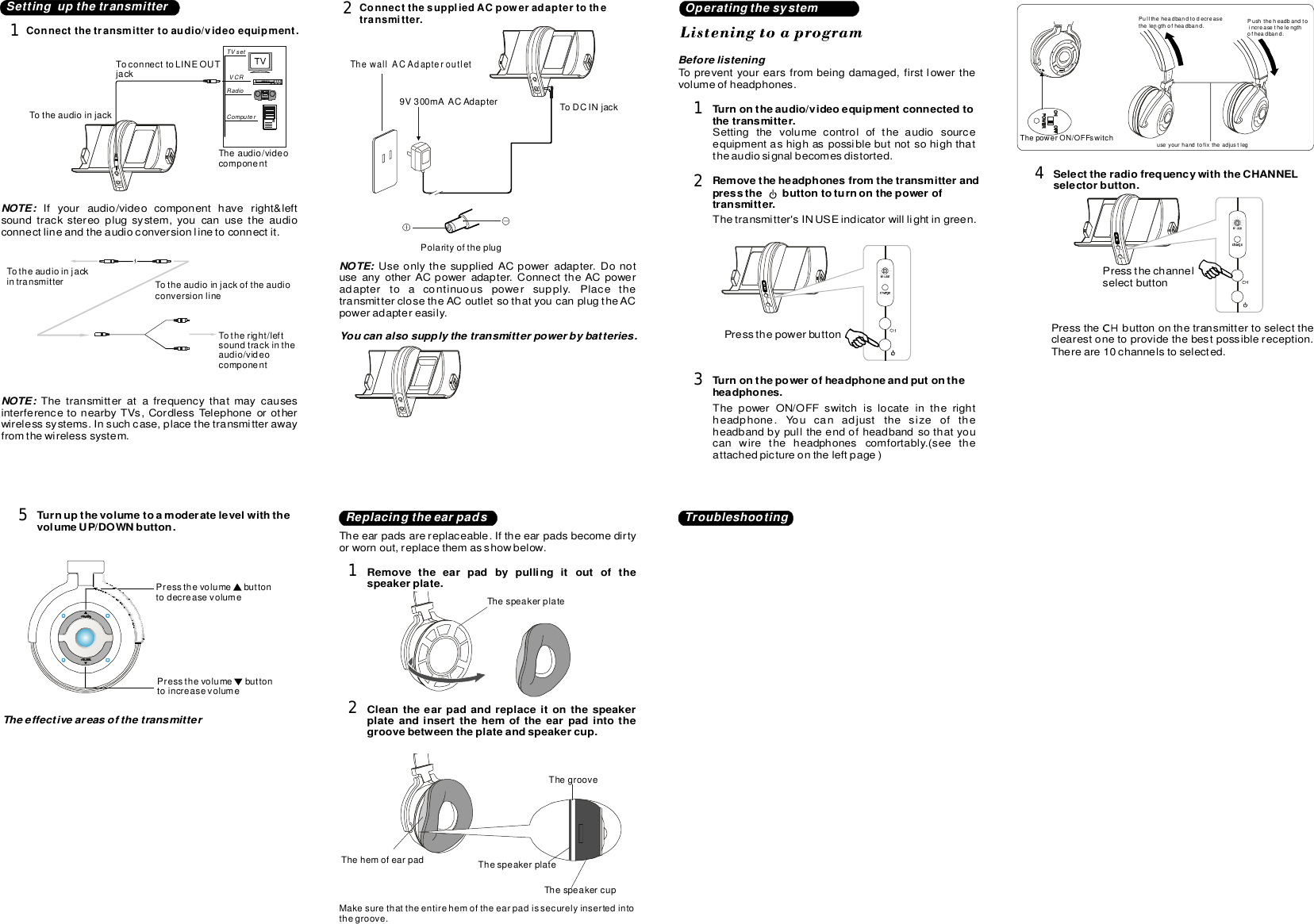 SettingupthetransmitterConnectthetransmittertoaudio/videoequipment.1TVsetVCRRadioComputerTheaudio/videocomponentTotheaudioinjackToconnecttoLINEOUTjackNOTE:Ifyouraudio/videocomponenthaveright&amp;leftsoundtrackstereoplugsystem,youcanusetheaudioconnectlineandtheaudioconversionlinetoconnectit.Totheaudioinjackintransmitter TotheaudioinjackoftheaudioconversionlineTotheright/leftsoundtrackintheaudio/videocomponentNOTE:ThetransmitteratafrequencythatmaycausesinterferencetonearbyTVs,CordlessTelephoneorotherwirelesssystems.Insuchcase,placethetransmitterawayfromthewirelesssystem.ConnectthesuppliedACpoweradaptertothetransmitter.2ThewallACAdapteroutletToDCINjack9V300mAACAdapterNOTE:UseonlythesuppliedACpoweradapter.DonotuseanyotherACpoweradapter.ConnecttheACpoweradaptertoacontinuouspowersupply.PlacethetransmitterclosetheACoutletsothatyoucanplugtheACpoweradaptereasily.PolarityoftheplugOperatingthesystemTopreventyourearsfrombeingdamaged,firstlowerthevolumeofheadphones.Beforelistening1Turnontheaudio/videoequipmentconnectedtothetransmitter.Settingthevolumecontroloftheaudiosourceequipmentashighaspossiblebutnotsohighthattheaudiosignalbecomesdistorted.2Removetheheadphonesfromthetransmitterandpressthebuttontoturnonthepoweroftransmitter.Thetransmitter&apos;sINUSEindicatorwilllightingreen.Pressthechannelselectbutton3Turnonthepowerofheadphoneandputontheheadphons.eThepowerON/OFFswitchislocateintherightheadphone.Youcanadjustthesizeoftheheadbandbypulltheendofheadbandsothatyoucanwiretheheadphonescomfortably.(seetheattachedpictureontheleftpage)useyourhandtofixtheadjustlegPulltheheadbandtodecreasethelengthofheadband. Pushtheheadbandtoincreasethelengthofheadband.ThepowerON/OFFswitch4SelecttheradiofrequencywiththeCHANNELselectorbutton.Pressthebuttononthetransmittertoselecttheclearestonetoprovidethebestpossiblereception.Thereare10channelstoselected.Pressthepowerbutton5TurnupthevolumetoamoderatelevelwiththevolumeUP/DOWNbutton.PressthevolumebuttontodecreasevolumePressthevolumebuttontoincreasevolumeYoucanalsosupplythetransmitterpowerbybatteries.TheeffectiveareasofthetransmitterReplacingtheearpads TroubleshootingTheearpadsarereplaceable.Iftheearpadsbecomedirtyorwornout,replacethemasshowbelow.1Removetheearpadbypullingitoutofthespeakerplate.ThespeakerplateThehemofearpad2Cleantheearpadandreplaceitonthespeakerplateandinsertthehemoftheearpadintothegroovebetweentheplateandspeakercup.ThegrooveThespeakerplateThespeakercupMakesurethattheentirehemoftheearpadissecurelyinsertedintothegroove.