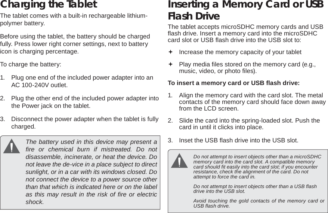 Page 10  Getting To Know The Internet TabletEnglishCharging the TabletThe tablet comes with a built-in rechargeable lithium-polymer battery.Before using the tablet, the battery should be charged fully. Press lower right corner settings, next to battery icon is charging percentage.To charge the battery:1.  Plug one end of the included power adapter into an AC 100-240V outlet.2.  Plug the other end of the included power adapter into the Power jack on the tablet.3.  Disconnect the power adapter when the tablet is fully charged.  The battery used in this device may present a ﬁ re or chemical burn if mistreated. Do not disassemble, incinerate, or heat the device. Do not leave the de-vice in a place subject to direct sunlight, or in a car with its windows closed. Do not connect the device to a power source other than that which is indicated here or on the label as this may result in the risk of ﬁ re or electric shock.Inserting a Memory Card or USB Flash DriveThe tablet accepts microSDHC memory cards and USB ﬂ ash drive. Insert a memory card into the microSDHC card slot or USB ﬂ ash drive into the USB slot to: Increase the memory capacity of your tablet Play media ﬁ les stored on the memory card (e.g., music, video, or photo ﬁ les).To insert a memory card or USB ﬂ ash drive:1.  Align the memory card with the card slot. The metal contacts of the memory card should face down away from the LCD screen.2.  Slide the card into the spring-loaded slot. Push the card in until it clicks into place.3.  Inset the USB ﬂ ash drive into the USB slot.  Do not attempt to insert objects other than a microSDHC memory card into the card slot. A compatible memory card should ﬁ t easily into the card slot; if you encounter resistance, check the alignment of the card. Do not attempt to force the card in.  Do not attempt to insert objects other than a USB ﬂ ash drive into the USB slot.  Avoid touching the gold contacts of the memory card or USB ﬂ ash drive.