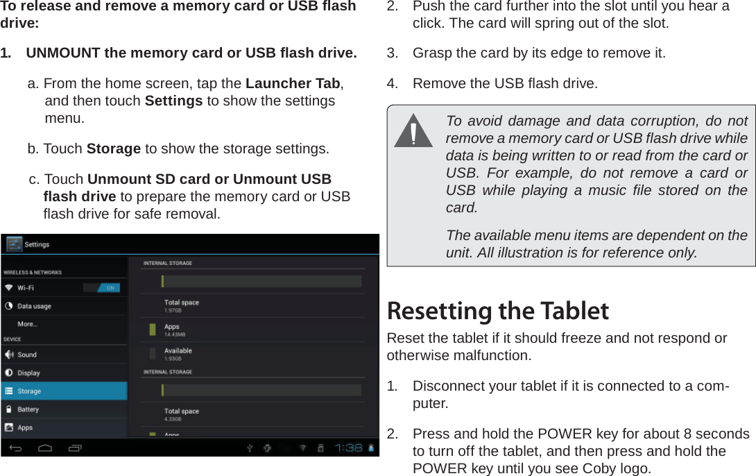 Getting To Know The Internet Tablet  Page 11EnglishTo release and remove a memory card or USB ﬂ ash drive:1.  UNMOUNT the memory card or USB ﬂ ash drive.a. From the home screen, tap the Launcher Tab, and then touch Settings to show the settings menu.b. Touch Storage to show the storage settings.c. Touch Unmount SD card or Unmount USB ﬂ ash drive to prepare the memory card or USB ﬂ ash drive for safe removal. 2.  Push the card further into the slot until you hear a click. The card will spring out of the slot.3.  Grasp the card by its edge to remove it.4.  Remove the USB ﬂ ash drive.  To avoid damage and data corruption, do not remove a memory card or USB ﬂ ash drive while data is being written to or read from the card or USB. For example, do not remove a card or USB while playing a music ﬁ le stored on the card.  The available menu items are dependent on the unit. All illustration is for reference only.Resetting the TabletReset the tablet if it should freeze and not respond or otherwise malfunction.1.  Disconnect your tablet if it is connected to a com-puter. 2.  Press and hold the POWER key for about 8 seconds to turn off the tablet, and then press and hold the POWER key until you see Coby logo.