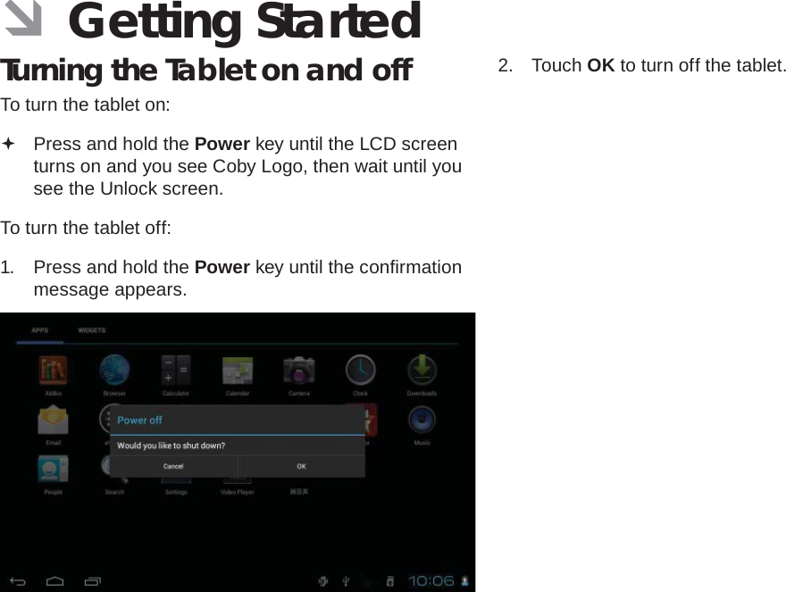 Page 12  Getting StartedEnglish ÂGetting StartedTurning the Tablet on and off To turn the tablet on: Press and hold the Power key until the LCD screen turns on and you see Coby Logo, then wait until you see the Unlock screen.To turn the tablet off:1.  Press and hold the Power key until the conﬁ rmation message appears.2. Touch OK to turn off the tablet.