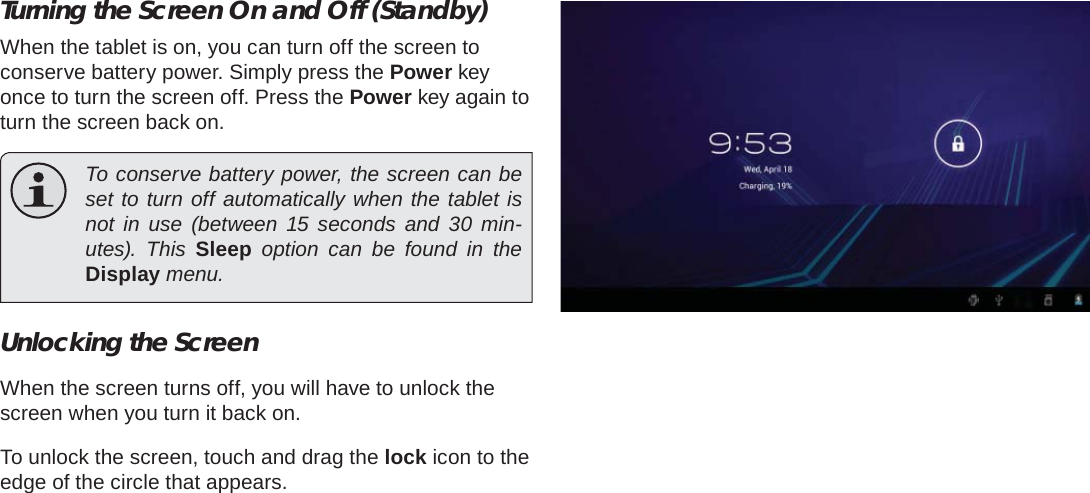 Getting Started  Page 13EnglishTurning the Screen On and Off (Standby) When the tablet is on, you can turn off the screen to conserve battery power. Simply press the Power key once to turn the screen off. Press the Power key again to turn the screen back on.  To conserve battery power, the screen can be set to turn off automatically when the tablet is not in use (between 15 seconds and 30 min-utes). This Sleep option can be found in the Display menu.Unlocking the ScreenWhen the screen turns off, you will have to unlock the screen when you turn it back on. To unlock the screen, touch and drag the lock icon to the edge of the circle that appears.