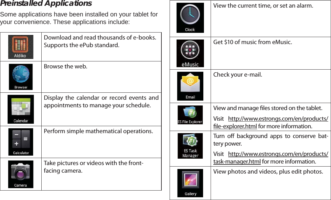 Page 16  Getting StartedEnglishPreinstalled ApplicationsSome applications have been installed on your tablet for your convenience. These applications include:Download and read thousands of e-books. Supports the ePub standard.Browse the web.Display the calendar or record events and appointments to manage your schedule.Perform simple mathematical operations.Take pictures or videos with the front-facing camera.View the current time, or set an alarm.Get $10 of music from eMusic.Check your e-mail.View and manage  les stored on the tablet.Visit http://www.estrongs.com/en/products/ le-explorer.html for more information.Turn o  background apps to conserve bat-tery power.Visit http://www.estrongs.com/en/products/task-manager.html for more information.View photos and videos, plus edit photos.