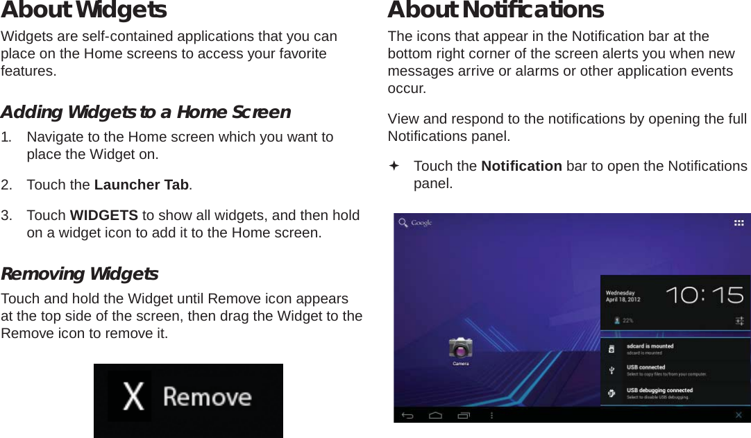 Page 18  Getting StartedEnglishAbout WidgetsWidgets are self-contained applications that you can place on the Home screens to access your favorite features.Adding Widgets to a Home Screen1.  Navigate to the Home screen which you want to place the Widget on.2. Touch the Launcher Tab.3. Touch WIDGETS to show all widgets, and then hold on a widget icon to add it to the Home screen.Removing WidgetsTouch and hold the Widget until Remove icon appears at the top side of the screen, then drag the Widget to the Remove icon to remove it.About Notiﬁ cationsThe icons that appear in the Notiﬁ cation bar at the bottom right corner of the screen alerts you when new messages arrive or alarms or other application events occur.View and respond to the notiﬁ cations by opening the full Notiﬁ cations panel. Touch the Notiﬁ cation bar to open the Notiﬁ cations panel.