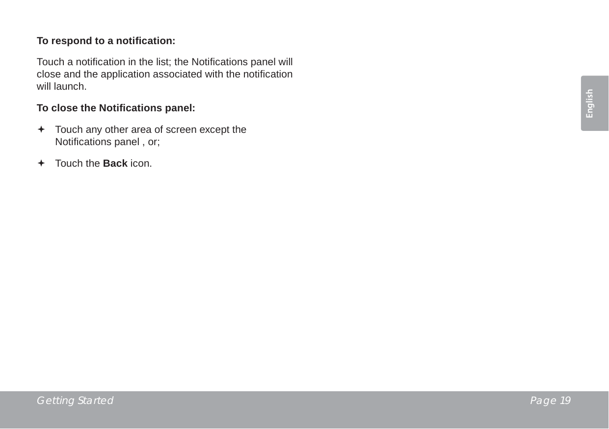 Getting Started  Page 19EnglishTo respond to a notiﬁ cation:Touch a notiﬁ cation in the list; the Notiﬁ cations panel will close and the application associated with the notiﬁ cation will launch.To close the Notiﬁ cations panel: Touch any other area of screen except the Notiﬁ cations panel , or; Touch the Back icon.