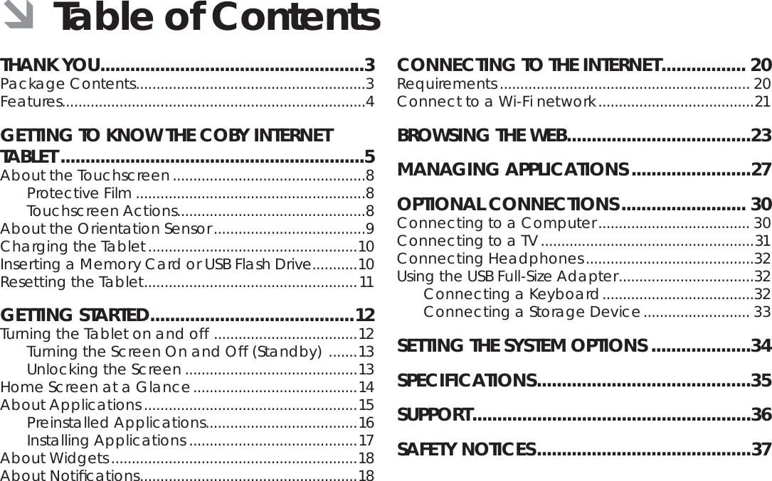 Page 2  Table Of ContentsEnglishTHANK YOU .....................................................3Package Contents ........................................................3Features..........................................................................4GETTING TO KNOW THE COBY INTERNET TABLET .............................................................5About the Touchscreen ...............................................8Protective Film ........................................................8Touchscreen Actions..............................................8About the Orientation Sensor .....................................9Charging the Tablet ...................................................10Inserting a Memory Card or USB Flash Drive...........10Resetting the Tablet ....................................................11GETTING STARTED .........................................12Turning the Tablet on and off  ...................................12Turning the Screen On and Off (Standby)  .......13Unlocking the Screen ..........................................13Home Screen at a Glance ........................................14About Applications ....................................................15Preinstalled Applications .....................................16Installing Applications .........................................17About Widgets ............................................................18About Notiﬁ cations .....................................................18CONNECTING TO THE INTERNET ................. 20Requirements ............................................................. 20Connect to a Wi-Fi network ......................................21BROWSING THE WEB .....................................23MANAGING APPLICATIONS ........................27OPTIONAL CONNECTIONS ......................... 30Connecting to a Computer ..................................... 30Connecting to a TV ....................................................31Connecting Headphones .........................................32Using the USB Full-Size Adapter .................................32Connecting a Keyboard .....................................32Connecting a Storage Device .......................... 33SETTING THE SYSTEM OPTIONS ....................34SPECIFICATIONS ...........................................35SUPPORT ........................................................36SAFETY NOTICES ...........................................37 ÂTable of Contents