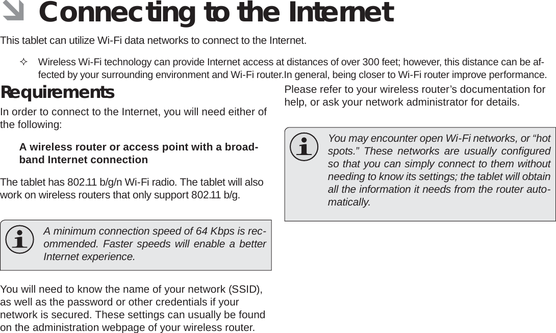 Page 20  Connecting To The InternetEnglish ÂConnecting to the InternetThis tablet can utilize Wi-Fi data networks to connect to the Internet.  Wireless Wi-Fi technology can provide Internet access at distances of over 300 feet; however, this distance can be af-fected by your surrounding environment and Wi-Fi router.In general, being closer to Wi-Fi router improve performance. RequirementsIn order to connect to the Internet, you will need either of the following:A wireless router or access point with a broad-band Internet connectionThe tablet has 802.11 b/g/n Wi-Fi radio. The tablet will also work on wireless routers that only support 802.11 b/g.  A minimum connection speed of 64 Kbps is rec-ommended. Faster speeds will enable a better Internet experience.You will need to know the name of your network (SSID), as well as the password or other credentials if your network is secured. These settings can usually be found on the administration webpage of your wireless router.Please refer to your wireless router’s documentation for help, or ask your network administrator for details.  You may encounter open Wi-Fi networks, or “hot spots.” These networks are usually conﬁ gured so that you can simply connect to them without needing to know its settings; the tablet will obtain all the information it needs from the router auto-matically.