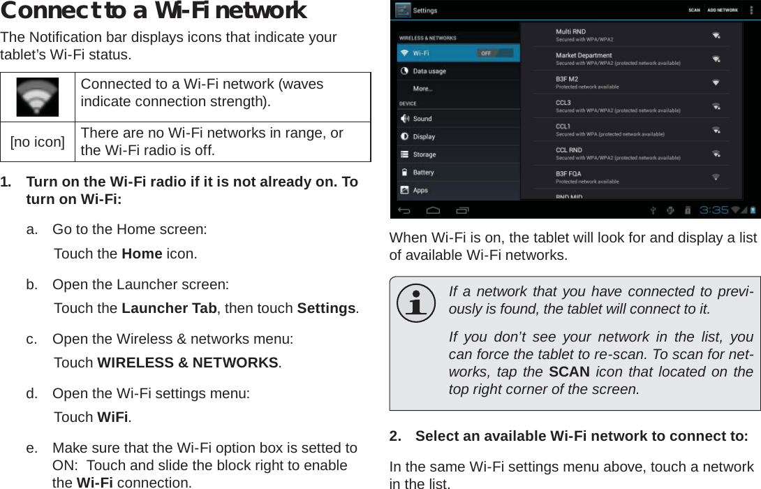 Connecting To The Internet  Page 21EnglishConnect to a Wi-Fi networkThe Notiﬁ cation bar displays icons that indicate your tablet’s Wi-Fi status.Connected to a Wi-Fi network (waves indicate connection strength).[no icon] There are no Wi-Fi networks in range, or the Wi-Fi radio is off.1.  Turn on the Wi-Fi radio if it is not already on. To turn on Wi-Fi:a.  Go to the Home screen: Touch the Home icon.b.  Open the Launcher screen:  Touch the Launcher Tab, then touch Settings.c.  Open the Wireless &amp; networks menu:  Touch WIRELESS &amp; NETWORKS.d.  Open the Wi-Fi settings menu:  Touch WiFi.e.  Make sure that the Wi-Fi option box is setted to ON:  Touch and slide the block right to enable the Wi-Fi connection.When Wi-Fi is on, the tablet will look for and display a list of available Wi-Fi networks.  If a network that you have connected to previ-ously is found, the tablet will connect to it.  If you don’t see your network in the list, you can force the tablet to re-scan. To scan for net-works, tap the SCAN icon that located on the top right corner of the screen.2.  Select an available Wi-Fi network to connect to:In the same Wi-Fi settings menu above, touch a network in the list.