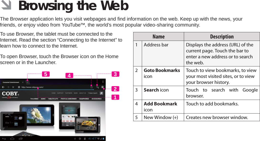 Browsing The Web  Page 23English ÂBrowsing the WebThe Browser application lets you visit webpages and ﬁ nd information on the web. Keep up with the news, your friends, or enjoy video from YouTube™, the world’s most popular video-sharing community.To use Browser, the tablet must be connected to the Internet. Read the section “Connecting to the Internet” to learn how to connect to the Internet.To open Browser, touch the Browser icon on the Home screen or in the Launcher.12435Name Description1 Address bar Displays the address (URL) of the current page. Touch the bar to enter a new address or to search the web.2Goto Bookmarks iconTouch to view bookmarks, to view your most visited sites, or to view your browser history.3Search icon Touch to search with Google browser.4Add Bookmark iconTouch to add bookmarks.5 New Window (+) Creates new browser window.