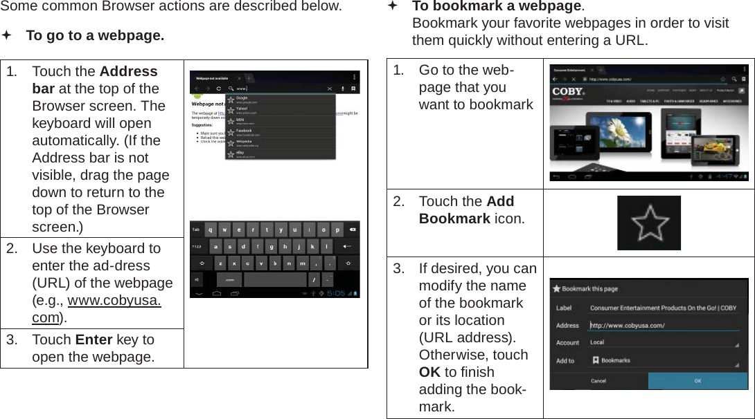 Page 24  Browsing The WebEnglishSome common Browser actions are described below.  To go to a webpage.1. Touch the Address bar at the top of the Browser screen. The  keyboard will open automatically. (If the Address bar is not visible, drag the page down to return to the top of the Browser screen.)2.  Use the keyboard to enter the ad-dress (URL) of the webpage (e.g., www.cobyusa.com).3. Touch Enter key to open the webpage. To bookmark a webpage.  Bookmark your favorite webpages in order to visit them quickly without entering a URL.1.  Go to the web-page that you want to bookmark2. Touch the Add Bookmark icon.3.  If desired, you can modify the name of the bookmark or its location (URL address). Otherwise, touch OK to ﬁ nish adding the book-mark.