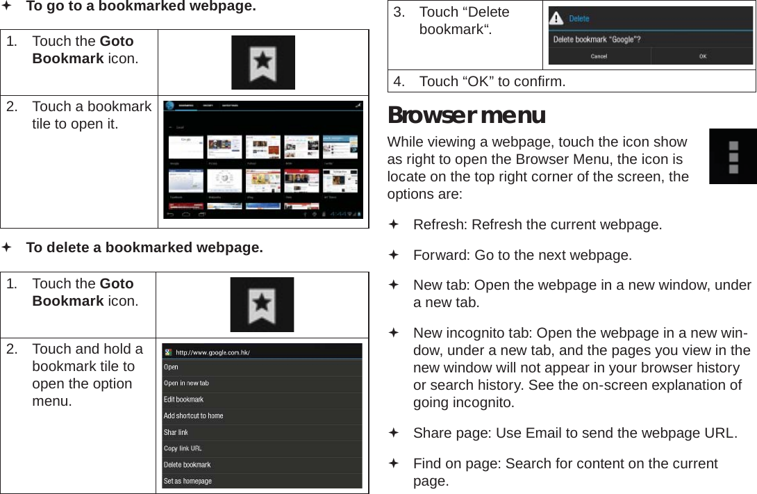 Browsing The Web  Page 25English To go to a bookmarked webpage. 1. Touch the Goto Bookmark icon.2.  Touch a bookmark tile to open it. To delete a bookmarked webpage.1. Touch the Goto Bookmark icon.2.  Touch and hold a bookmark tile to open the option menu.3. Touch “Delete bookmark“.4.  Touch “OK” to conﬁ rm.Browser menuWhile viewing a webpage, touch the icon show as right to open the Browser Menu, the icon is locate on the top right corner of the screen, the options are: Refresh: Refresh the current webpage. Forward: Go to the next webpage. New tab: Open the webpage in a new window, under a new tab. New incognito tab: Open the webpage in a new win-dow, under a new tab, and the pages you view in the new window will not appear in your browser history or search history. See the on-screen explanation of going incognito. Share page: Use Email to send the webpage URL. Find on page: Search for content on the current page.