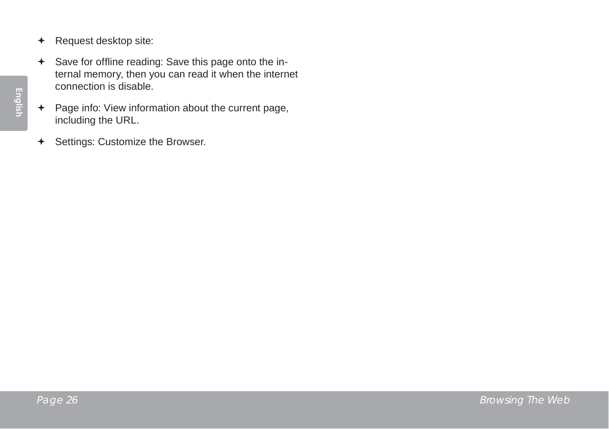 Page 26  Browsing The WebEnglish Request desktop site:  Save for ofﬂ ine reading: Save this page onto the in-ternal memory, then you can read it when the internet connection is disable. Page info: View information about the current page, including the URL. Settings: Customize the Browser.