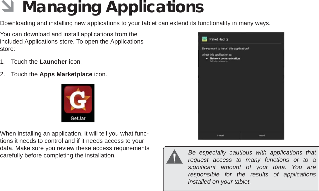 Managing Applications  Page 27English ÂManaging ApplicationsDownloading and installing new applications to your tablet can extend its functionality in many ways.You can download and install applications from the included Applications store. To open the Applications store:1. Touch the Launcher icon.2. Touch the Apps Marketplace icon.When installing an application, it will tell you what func-tions it needs to control and if it needs access to your data. Make sure you review these access requirements carefully before completing the installation.   Be especially cautious with applications that request access to many functions or to a signiﬁ cant amount of your data. You are responsible for the results of applications installed on your tablet.