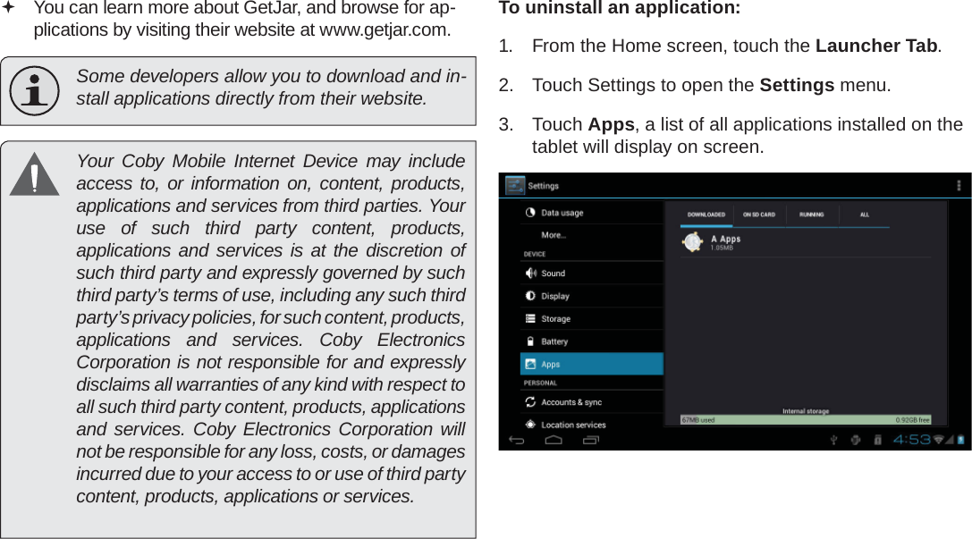 Page 28  Managing ApplicationsEnglish You can learn more about GetJar, and browse for ap-plications by visiting their website at www.getjar.com.  Some developers allow you to download and in-stall applications directly from their website.  Your Coby Mobile Internet Device may include access to, or information on, content, products, applications and services from third parties. Your use of such third party content, products, applications and services is at the discretion of such third party and expressly governed by such third party’s terms of use, including any such third party’s privacy policies, for such content, products, applications and services. Coby Electronics Corporation is not responsible for and expressly disclaims all warranties of any kind with respect to all such third party content, products, applications and services. Coby Electronics Corporation will not be responsible for any loss, costs, or damages incurred due to your access to or use of third party content, products, applications or services.To uninstall an application:1.  From the Home screen, touch the Launcher Tab.2.  Touch Settings to open the Settings menu.3. Touch Apps, a list of all applications installed on the tablet will display on screen.