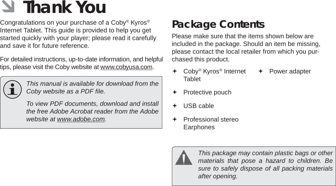 Thank You  Page 3English ÂThank YouCongratulations on your purchase of a Coby® Kyros® Internet Tablet. This guide is provided to help you get started quickly with your player; please read it carefully and save it for future reference.For detailed instructions, up-to-date information, and helpful tips, please visit the Coby website at www.cobyusa.com.  This manual is available for download from the Coby website as a PDF ﬁ le.    To view PDF documents, download and install the free Adobe Acrobat reader from the Adobe website at www.adobe.com.Package ContentsPlease make sure that the items shown below are included in the package. Should an item be missing, please contact the local retailer from which you pur-chased this product. Coby® Kyros® Internet Tablet  Protective pouch USB cable Professional stereo Earphones Power adapter  This package may contain plastic bags or other materials that pose a hazard to children. Be sure to safely dispose of all packing materials after opening.