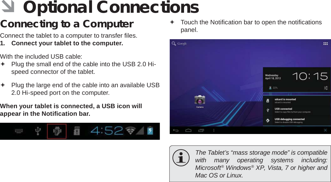 Page 30  Optional ConnectionsEnglish ÂOptional ConnectionsConnecting to a ComputerConnect the tablet to a computer to transfer ﬁ les.1.  Connect your tablet to the computer.With the included USB cable: Plug the small end of the cable into the USB 2.0 Hi- speed connector of the tablet. Plug the large end of the cable into an available USB  2.0 Hi-speed port on the computer.When your tablet is connected, a USB icon will appear in the Notiﬁ cation bar. Touch the Notiﬁ cation bar to open the notiﬁ cations panel.  The Tablet’s “mass storage mode” is compatible with many operating systems including: Microsoft® Windows® XP, Vista, 7 or higher and Mac OS or Linux.