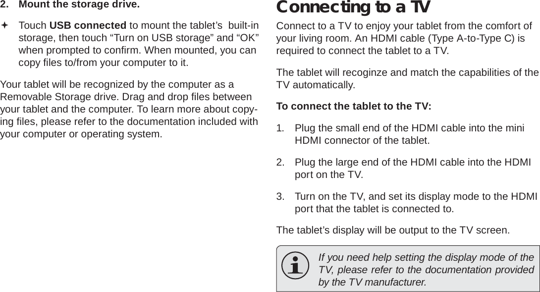 Optional Connections  Page 31English2.  Mount the storage drive. Touch USB connected to mount the tablet’s  built-in storage, then touch “Turn on USB storage” and “OK” when prompted to conﬁ rm. When mounted, you can copy ﬁ les to/from your computer to it.Your tablet will be recognized by the computer as a Removable Storage drive. Drag and drop ﬁ les between your tablet and the computer. To learn more about copy-ing ﬁ les, please refer to the documentation included with your computer or operating system.Connecting to a TVConnect to a TV to enjoy your tablet from the comfort of your living room. An HDMI cable (Type A-to-Type C) is required to connect the tablet to a TV.The tablet will recoginze and match the capabilities of the TV automatically.To connect the tablet to the TV:1.  Plug the small end of the HDMI cable into the mini HDMI connector of the tablet.2.  Plug the large end of the HDMI cable into the HDMI port on the TV.3.  Turn on the TV, and set its display mode to the HDMI port that the tablet is connected to.The tablet’s display will be output to the TV screen.  If you need help setting the display mode of the TV, please refer to the documentation provided by the TV manufacturer.