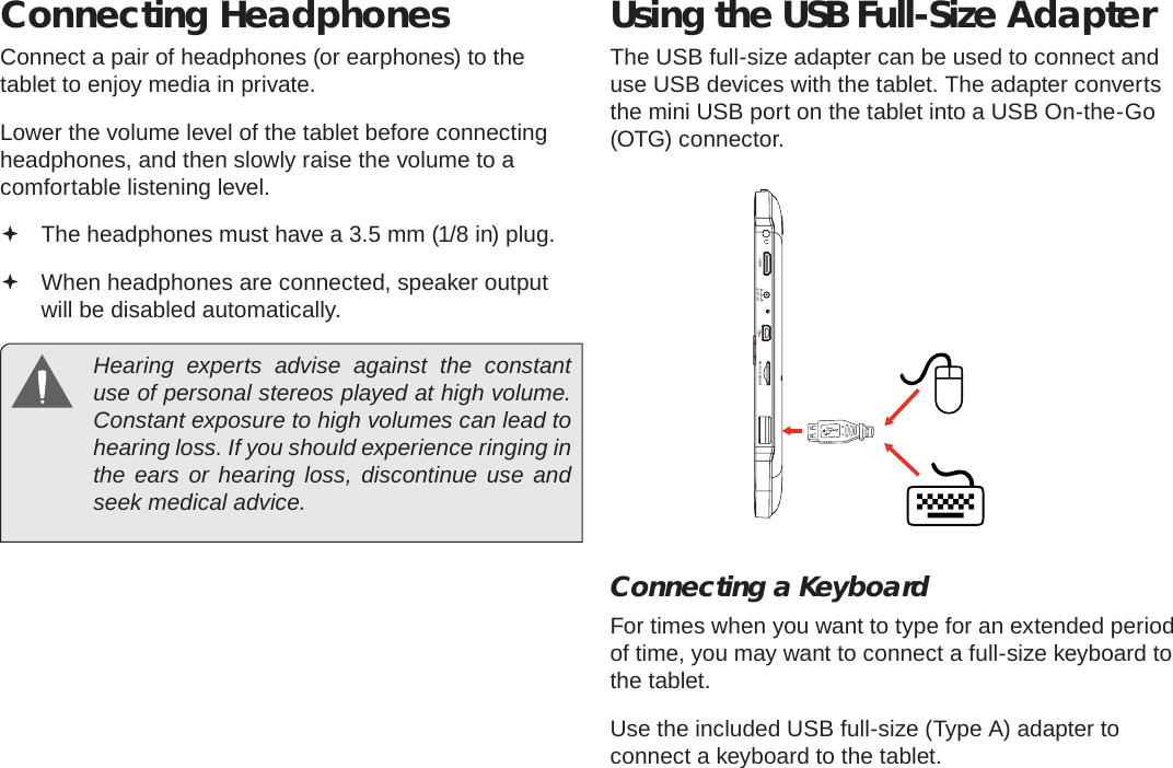 Page 32  Optional ConnectionsEnglishConnecting HeadphonesConnect a pair of headphones (or earphones) to the tablet to enjoy media in private.Lower the volume level of the tablet before connecting headphones, and then slowly raise the volume to a comfortable listening level. The headphones must have a 3.5 mm (1/8 in) plug. When headphones are connected, speaker output  will be disabled automatically.  Hearing experts advise against the constant use of personal stereos played at high volume. Constant exposure to high volumes can lead to hearing loss. If you should experience ringing in the ears or hearing loss, discontinue use and seek medical advice.Using the USB Full-Size AdapterThe USB full-size adapter can be used to connect and use USB devices with the tablet. The adapter converts the mini USB port on the tablet into a USB On-the-Go (OTG) connector.Connecting a KeyboardFor times when you want to type for an extended period of time, you may want to connect a full-size keyboard to the tablet. Use the included USB full-size (Type A) adapter to connect a keyboard to the tablet.MEMORY CARD HDMI   DC IN 5V