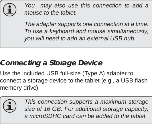 Optional Connections  Page 33English  You  may also use this connection to add a mouse to the tablet.   The adapter supports one connection at a time. To use a keyboard and mouse simultaneously, you will need to add an external USB hub.Connecting a Storage DeviceUse the included USB full-size (Type A) adapter to connect a storage device to the tablet (e.g., a USB ﬂ ash memory drive).  This connection supports a maximum storage size of 16 GB. For additional storage capacity, a microSDHC card can be added to the tablet.