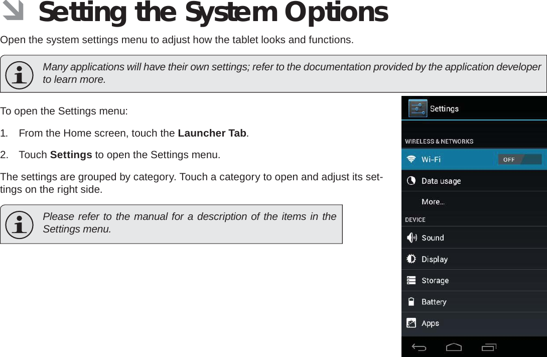 Page 34  Setting The System OptionsEnglish ÂSetting the System OptionsOpen the system settings menu to adjust how the tablet looks and functions.  Many applications will have their own settings; refer to the documentation provided by the application developer to learn more.To open the Settings menu:1.  From the Home screen, touch the Launcher Tab.2. Touch Settings to open the Settings menu.The settings are grouped by category. Touch a category to open and adjust its set-tings on the right side.  Please refer to the manual for a description of the items in the Settings menu.