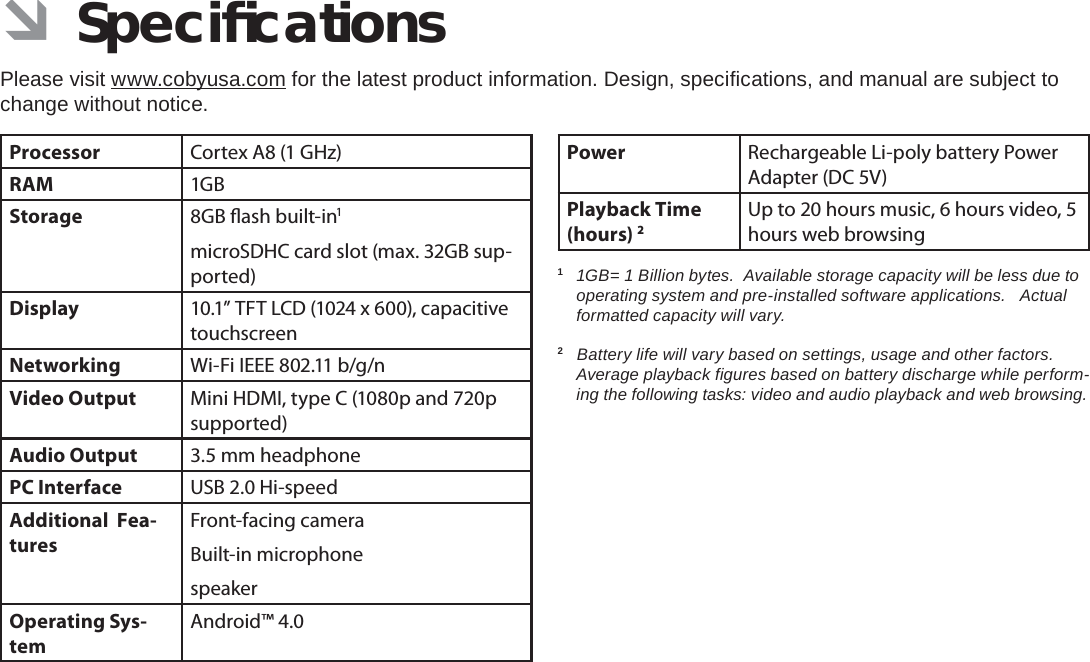 Speciﬁ cations  Page 35English ÂSpeciﬁ cationsPlease visit www.cobyusa.com for the latest product information. Design, speciﬁ cations, and manual are subject to change without notice.Processor Cortex A8 (1 GHz)RAM 1GBStorage 8GB  ash built-in1microSDHC card slot (max. 32GB sup-ported)Display 10.1” TFT LCD (1024 x 600), capacitive touchscreenNetworking Wi-Fi IEEE 802.11 b/g/nVideo Output Mini HDMI, type C (1080p and 720p supported)Audio Output 3.5 mm headphonePC Interface USB 2.0 Hi-speedAdditional  Fea-turesFront-facing cameraBuilt-in microphonespeakerOperating Sys-temAndroid™ 4.0Power Rechargeable Li-poly battery Power Adapter (DC 5V)Playback Time (hours) 2Up to 20 hours music, 6 hours video, 5 hours web browsing1  1GB= 1 Billion bytes.  Available storage capacity will be less due to operating system and pre-installed software applications.   Actual formatted capacity will vary.2   Battery life will vary based on settings, usage and other factors.  Average playback ﬁ gures based on battery discharge while perform-ing the following tasks: video and audio playback and web browsing.