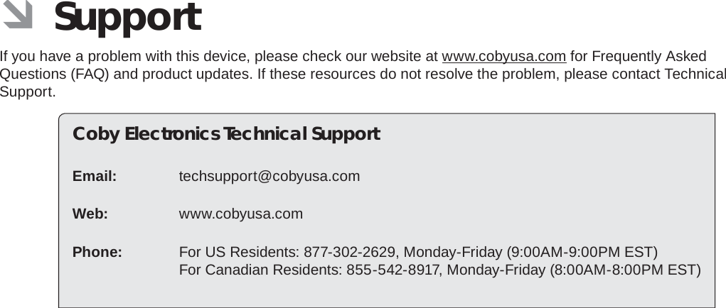 Page 36  SupportEnglish ÂSupportIf you have a problem with this device, please check our website at www.cobyusa.com for Frequently Asked Questions (FAQ) and product updates. If these resources do not resolve the problem, please contact Technical Support.Coby Electronics Technical SupportEmail: techsupport@cobyusa.comWeb: www.cobyusa.comPhone:  For US Residents: 877-302-2629, Monday-Friday (9:00AM-9:00PM EST)For Canadian Residents: 855-542-8917, Monday-Friday (8:00AM-8:00PM EST)