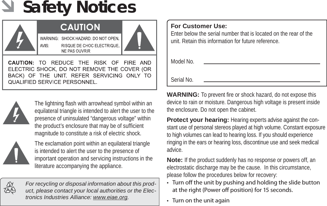 Safety Notices  Page 37English ÂSafety NoticesThe lightning ﬂ ash with arrowhead symbol within an equilateral triangle is intended to alert the user to the presence of uninsulated “dangerous voltage” within the product’s enclosure that may be of sufﬁ cient magnitude to constitute a risk of electric shock.The exclamation point within an equilateral triangle is intended to alert the user to the presence of important operation and servicing instructions in the literature accompanying the appliance.  For recycling or disposal information about this prod-uct, please contact your local authorities or the Elec-tronics Industries Alliance: www.eiae.org.For Customer Use:Enter below the serial number that is located on the rear of the unit. Retain this information for future reference.Model No.Serial No.WARNING: To prevent ﬁ re or shock hazard, do not expose this device to rain or moisture. Dangerous high voltage is present inside the enclosure. Do not open the cabinet.Protect your hearing: Hearing experts advise against the con-stant use of personal stereos played at high volume. Constant exposure to high volumes can lead to hearing loss. If you should experience ringing in the ears or hearing loss, discontinue use and seek medical advice.Note: If the product suddenly has no response or powers off, an electrostatic discharge may be the cause.  In this circumstance, please follow the procedures below for recovery:• Turn o  the unit by pushing and holding the slide button at the right (Power o  position) for 15 seconds.•  Turn on the unit again