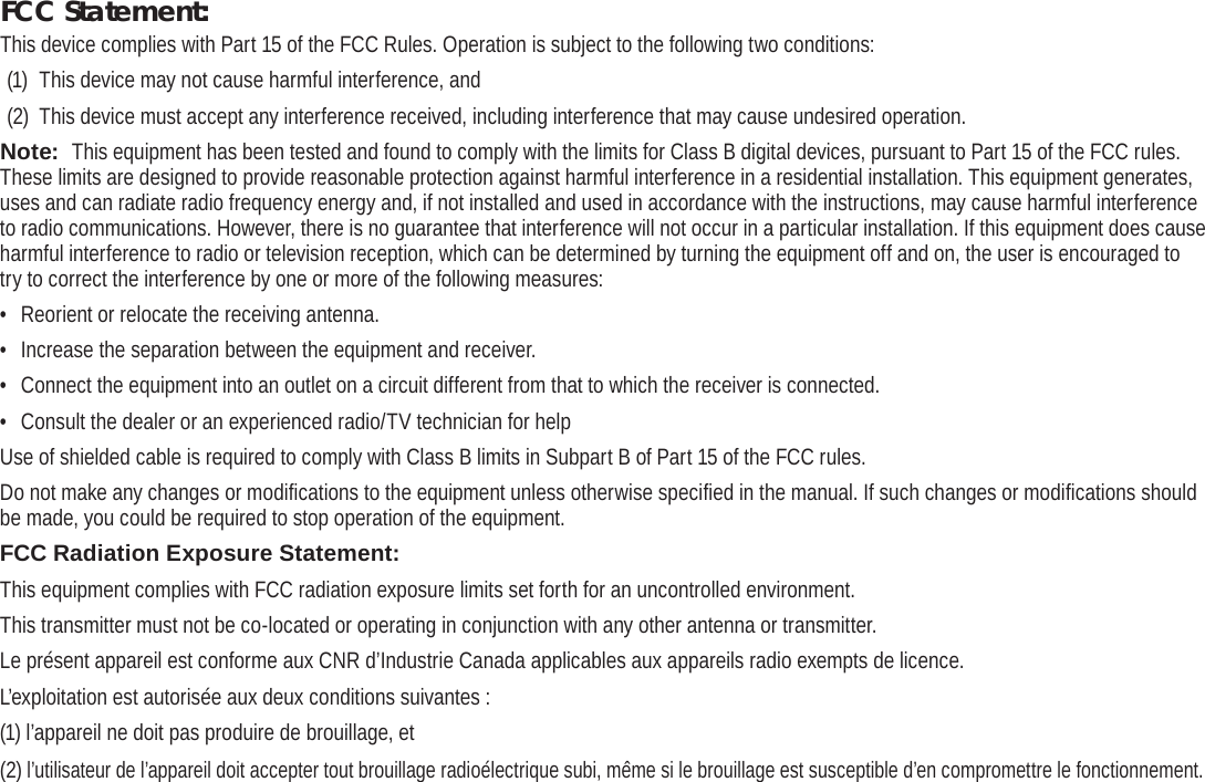Page 38  Safety NoticesEnglishFCC Statement:This device complies with Part 15 of the FCC Rules. Operation is subject to the following two conditions:(1)  This device may not cause harmful interference, and(2)  This device must accept any interference received, including interference that may cause undesired operation.Note:  This equipment has been tested and found to comply with the limits for Class B digital devices, pursuant to Part 15 of the FCC rules. These limits are designed to provide reasonable protection against harmful interference in a residential installation. This equipment generates, uses and can radiate radio frequency energy and, if not installed and used in accordance with the instructions, may cause harmful interference to radio communications. However, there is no guarantee that interference will not occur in a particular installation. If this equipment does cause harmful interference to radio or television reception, which can be determined by turning the equipment off and on, the user is encouraged to try to correct the interference by one or more of the following measures:•  Reorient or relocate the receiving antenna.•  Increase the separation between the equipment and receiver.•  Connect the equipment into an outlet on a circuit different from that to which the receiver is connected.•  Consult the dealer or an experienced radio/TV technician for helpUse of shielded cable is required to comply with Class B limits in Subpart B of Part 15 of the FCC rules.Do not make any changes or modiﬁ cations to the equipment unless otherwise speciﬁ ed in the manual. If such changes or modiﬁ cations should be made, you could be required to stop operation of the equipment.FCC Radiation Exposure Statement:  This equipment complies with FCC radiation exposure limits set forth for an uncontrolled environment. This transmitter must not be co-located or operating in conjunction with any other antenna or transmitter.Le présent appareil est conforme aux CNR d’Industrie Canada applicables aux appareils radio exempts de licence. L’exploitation est autorisée aux deux conditions suivantes : (1) l’appareil ne doit pas produire de brouillage, et (2) l’utilisateur de l’appareil doit accepter tout brouillage radioélectrique subi, même si le brouillage est susceptible d’en compromettre le fonctionnement.