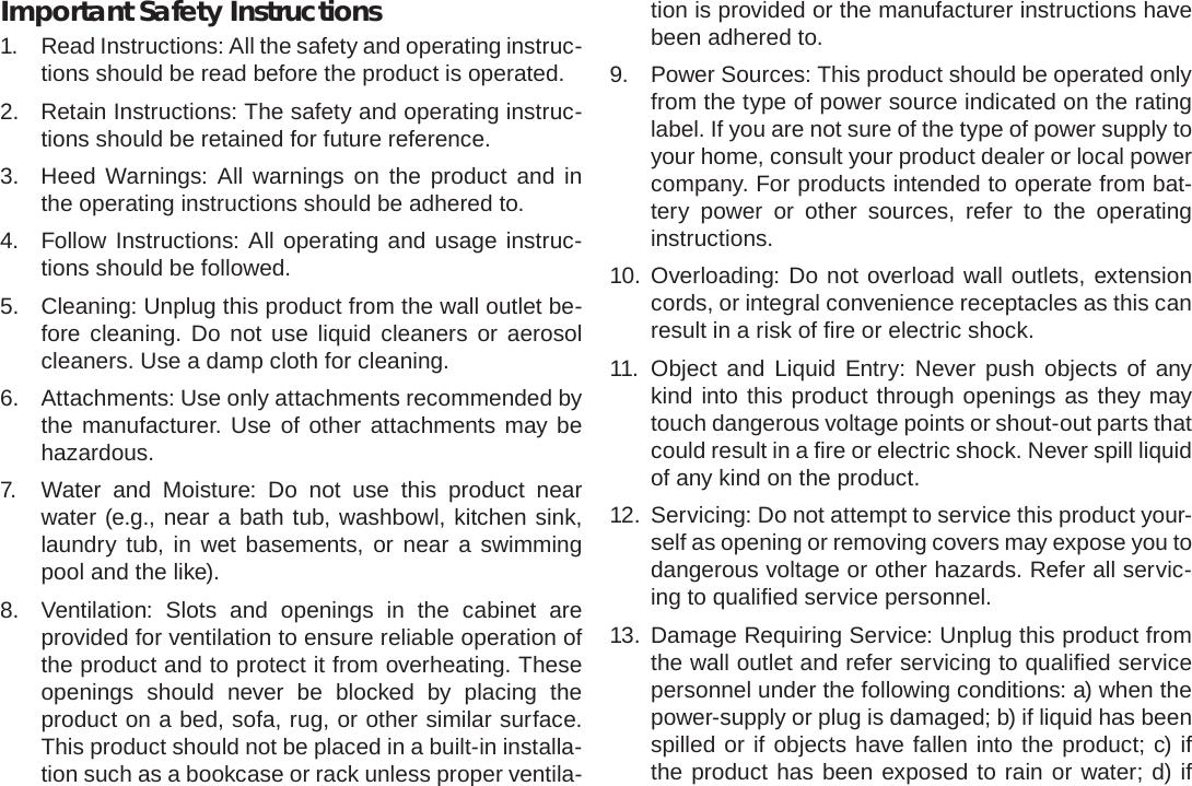 Safety Notices  Page 39EnglishImportant Safety Instructions1.  Read Instructions: All the safety and operating instruc-tions should be read before the product is operated.2.  Retain Instructions: The safety and operating instruc-tions should be retained for future reference.3.  Heed Warnings: All warnings on the product and in the operating instructions should be adhered to.4.  Follow Instructions: All operating and usage instruc-tions should be followed.5.  Cleaning: Unplug this product from the wall outlet be-fore cleaning. Do not use liquid cleaners or aerosol cleaners. Use a damp cloth for cleaning.6.  Attachments: Use only attachments recommended by the manufacturer. Use of other attachments may be hazardous.7.  Water and Moisture: Do not use this product near water (e.g., near a bath tub, washbowl, kitchen sink, laundry tub, in wet basements, or near a swimming pool and the like).8.  Ventilation: Slots and openings in the cabinet are provided for ventilation to ensure reliable operation of the product and to protect it from overheating. These openings should never be blocked by placing the product on a bed, sofa, rug, or other similar surface. This product should not be placed in a built-in installa-tion such as a bookcase or rack unless proper ventila-tion is provided or the manufacturer instructions have been adhered to.9.  Power Sources: This product should be operated only from the type of power source indicated on the rating label. If you are not sure of the type of power supply to your home, consult your product dealer or local power company. For products intended to operate from bat-tery power or other sources, refer to the operating instructions.10. Overloading: Do not overload wall outlets, extension cords, or integral convenience receptacles as this can result in a risk of ﬁ re or electric shock.11. Object and Liquid Entry: Never push objects of any kind into this product through openings as they may touch dangerous voltage points or shout-out parts that could result in a ﬁ re or electric shock. Never spill liquid of any kind on the product.12.  Servicing: Do not attempt to service this product your-self as opening or removing covers may expose you to dangerous voltage or other hazards. Refer all servic-ing to qualiﬁ ed service personnel.13. Damage Requiring Service: Unplug this product from the wall outlet and refer servicing to qualiﬁ ed service personnel under the following conditions: a) when the power-supply or plug is damaged; b) if liquid has been spilled or if objects have fallen into the product; c) if the product has been exposed to rain or water; d) if 