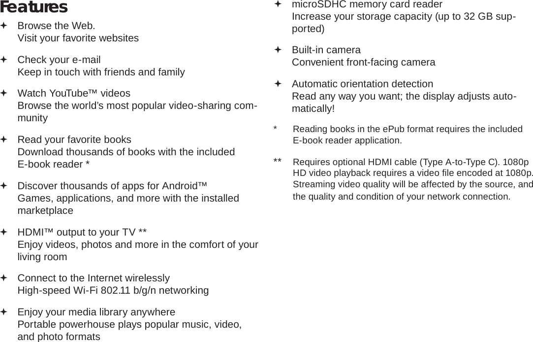 Page 4  Thank YouEnglishFeatures Browse the Web.Visit your favorite websites Check your e-mailKeep in touch with friends and family Watch YouTube™ videosBrowse the world’s most popular video-sharing com-munity Read your favorite booksDownload thousands of books with the included E-book reader * Discover thousands of apps for Android™Games, applications, and more with the installed marketplace HDMI™ output to your TV **Enjoy videos, photos and more in the comfort of your living room Connect to the Internet wirelesslyHigh-speed Wi-Fi 802.11 b/g/n networking Enjoy your media library anywhere Portable powerhouse plays popular music, video, and photo formats microSDHC memory card readerIncrease your storage capacity (up to 32 GB sup-ported) Built-in cameraConvenient front-facing camera Automatic orientation detectionRead any way you want; the display adjusts auto-matically!*  Reading books in the ePub format requires the included E-book reader application.**  Requires optional HDMI cable (Type A-to-Type C). 1080p HD video playback requires a video ﬁ le encoded at 1080p. Streaming video quality will be affected by the source, and the quality and condition of your network connection.