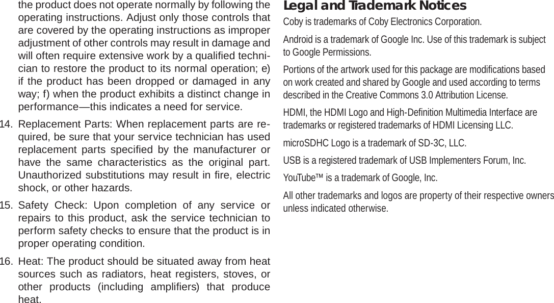 Page 40  Safety NoticesEnglishthe product does not operate normally by following the operating instructions. Adjust only those controls that are covered by the operating instructions as improper adjustment of other controls may result in damage and will often require extensive work by a qualiﬁ ed techni-cian to restore the product to its normal operation; e) if the product has been dropped or damaged in any way; f) when the product exhibits a distinct change in performance—this indicates a need for service.14. Replacement Parts: When replacement parts are re-quired, be sure that your service technician has used replacement parts speciﬁ ed by the manufacturer or have the same characteristics as the original part. Unauthorized substitutions may result in ﬁ re, electric shock, or other hazards.15. Safety Check: Upon completion of any service or repairs to this product, ask the service technician to perform safety checks to ensure that the product is in proper operating condition.16. Heat: The product should be situated away from heat sources such as radiators, heat registers, stoves, or other products (including ampliﬁ ers) that produce heat.Legal and Trademark NoticesCoby is trademarks of Coby Electronics Corporation.Android is a trademark of Google Inc. Use of this trademark is subject to Google Permissions.Portions of the artwork used for this package are modiﬁ cations based on work created and shared by Google and used according to terms described in the Creative Commons 3.0 Attribution License.HDMI, the HDMI Logo and High-Deﬁ nition Multimedia Interface are trademarks or registered trademarks of HDMI Licensing LLC.microSDHC Logo is a trademark of SD-3C, LLC.USB is a registered trademark of USB Implementers Forum, Inc.YouTube™ is a trademark of Google, Inc. All other trademarks and logos are property of their respective owners unless indicated otherwise.