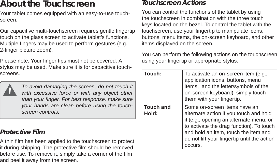 Page 8  Getting To Know The Internet TabletEnglishAbout the TouchscreenYour tablet comes equipped with an easy-to-use touch-screen.Our capacitive multi-touchscreen requires gentle ﬁ ngertip touch on the glass screen to activate tablet’s functions. Multiple ﬁ ngers may be used to perform gestures (e.g. 2-ﬁ nger picture zoom).Please note: Your ﬁ nger tips must not be covered. A stylus may be used. Make sure it is for capacitive touch-screens.   To avoid damaging the screen, do not touch it with excessive force or with any object other than your ﬁ nger. For best response, make sure your hands are clean before using the touch-screen controls. Protective FilmA thin ﬁ lm has been applied to the touchscreen to protect it during shipping. The protective ﬁ lm should be removed before use. To remove it, simply take a corner of the ﬁ lm and peel it away from the screen.Touchscreen ActionsYou can control the functions of the tablet by using the touchscreen in combination with the three touch keys located on the bezel. To control the tablet with the touchscreen, use your ﬁ ngertip to manipulate icons, buttons, menu items, the on-screen keyboard, and other items displayed on the screen.You can perform the following actions on the touchscreen using your ﬁ ngertip or appropriate stylus.Touch: To activate an on-screen item (e.g., application icons, buttons, menu items,  and the letter/symbols of the on-screen keyboard), simply touch them with your ﬁ ngertip.Touch and Hold: Some on-screen items have an alternate action if you touch and hold it (e.g., opening an alternate menu, or to activate the drag function). To touch and hold an item, touch the item and do not lift your ﬁ ngertip until the action occurs.