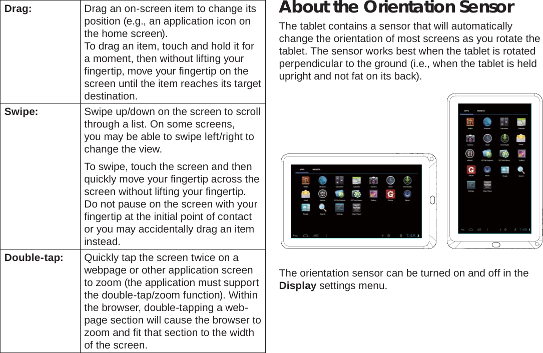 Getting To Know The Internet Tablet  Page 9EnglishDrag: Drag an on-screen item to change its position (e.g., an application icon on the home screen).To drag an item, touch and hold it for a moment, then without lifting your ﬁ ngertip, move your ﬁ ngertip on the screen until the item reaches its target destination.Swipe: Swipe up/down on the screen to scroll through a list. On some screens, you may be able to swipe left/right to change the view.To swipe, touch the screen and then quickly move your ﬁ ngertip across the screen without lifting your ﬁ ngertip. Do not pause on the screen with your ﬁ ngertip at the initial point of contact or you may accidentally drag an item instead.Double-tap: Quickly tap the screen twice on a webpage or other application screen to zoom (the application must support the double-tap/zoom function). Within the browser, double-tapping a web-page section will cause the browser to zoom and ﬁ t that section to the width of the screen.About the Orientation SensorThe tablet contains a sensor that will automatically change the orientation of most screens as you rotate the tablet. The sensor works best when the tablet is rotated perpendicular to the ground (i.e., when the tablet is held upright and not fat on its back).The orientation sensor can be turned on and off in the Display settings menu.