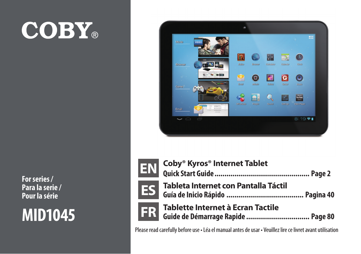 EN Coby® Kyros® Internet TabletQuick Start Guide ................................................ Page 2ES Tableta Internet con Pantalla TáctilGuía de Inicio Rápido ....................................... Pagina 40FR Tablette Internet à Ecran Tactile Guide de Démarrage Rapide ................................ Page 80Please read carefully before use • Léa el manual antes de usar • Veuillez lire ce livret avant utilisationFor series / Para la serie /  Pour la sérieMID1045