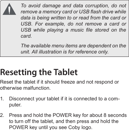 Page 12  Getting To Know The Internet TabletEnglish  To avoid damage and data corruption, do not remove a memory card or USB ash drive while data is being written to or read from the card or USB.  For  example,  do  not  remove  a  card  or USB  while  playing  a  music  le  stored  on  the card.  The available menu items are dependent on the unit. All illustration is for reference only.Resetting the TabletReset the tablet if it should freeze and not respond or otherwise malfunction.1.  Disconnect your tablet if it is connected to a com-puter. 2.  Press and hold the POWER key for about 8 seconds to turn off the tablet, and then press and hold the POWER key until you see Coby logo.