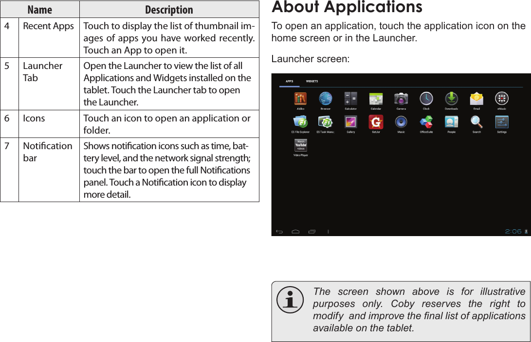 Page 16  Getting StartedEnglishName Description4Recent Apps Touch to display the list of thumbnail im-ages of apps you have worked recently. Touch an App to open it.5Launcher TabOpen the Launcher to view the list of all Applications and Widgets installed on the tablet. Touch the Launcher tab to open the Launcher.6Icons Touch an icon to open an application or folder.7Notication barShows notication icons such as time, bat-tery level, and the network signal strength; touch the bar to open the full Notications panel. Touch a Notication icon to display more detail. About ApplicationsTo open an application, touch the application icon on the home screen or in the Launcher.Launcher screen:  The screen shown above is for illustrative purposes  only.  Coby  reserves  the  right  to modify  and improve the nal list of applications available on the tablet.