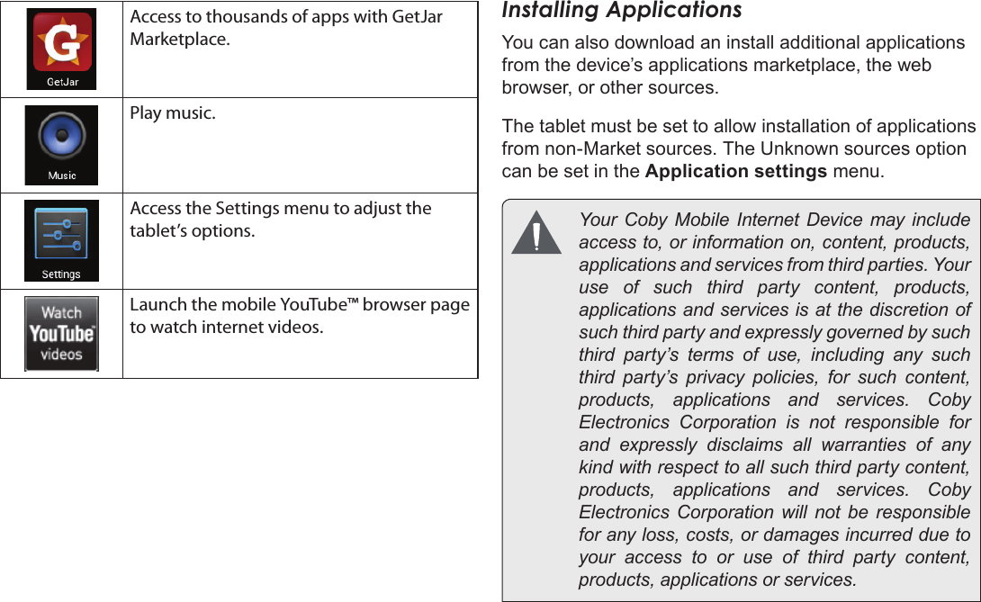 Page 18  Getting StartedEnglishAccess to thousands of apps with GetJar Marketplace.Play music.Access the Settings menu to adjust the tablet’s options.Launch the mobile YouTube™ browser page to watch internet videos.Installing ApplicationsYou can also download an install additional applications from the device’s applications marketplace, the web browser, or other sources.The tablet must be set to allow installation of applications from non-Market sources. The Unknown sources option can be set in the Application settings menu.  Your  Coby  Mobile  Internet  Device  may include access to, or information on, content, products, applications and services from third parties. Your use of such third party content, products, applications and services is at the discretion of such third party and expressly governed by such third party’s terms of use, including any such third party’s privacy policies, for such content, products,  applications  and  services.  Coby Electronics Corporation is not responsible for and expressly disclaims all warranties of any kind with respect to all such third party content, products,  applications  and  services.  Coby Electronics Corporation will not be responsible for any loss, costs, or damages incurred due to your access to or use of third party content, products, applications or services.