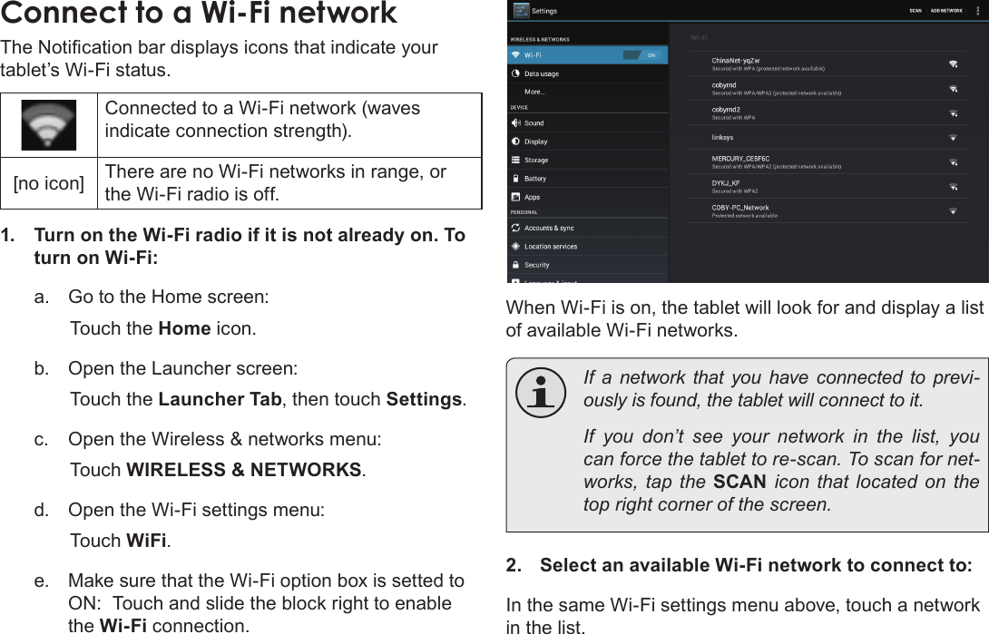 Page 22  Connecting To The InternetEnglishConnect to a Wi-Fi networkThe Notication bar displays icons that indicate your tablet’s Wi-Fi status.Connected to a Wi-Fi network (waves indicate connection strength).[no icon] There are no Wi-Fi networks in range, or the Wi-Fi radio is off.1.  Turn on the Wi-Fi radio if it is not already on. To turn on Wi-Fi:a.  Go to the Home screen: Touch the Home icon.b.  Open the Launcher screen:  Touch the Launcher Tab, then touch Settings.c.  Open the Wireless &amp; networks menu:  Touch WIRELESS &amp; NETWORKS.d.  Open the Wi-Fi settings menu:  Touch WiFi.e.  Make sure that the Wi-Fi option box is setted to ON:  Touch and slide the block right to enable the Wi-Fi connection.When Wi-Fi is on, the tablet will look for and display a list of available Wi-Fi networks.  If a network that you have connected to previ-ously is found, the tablet will connect to it.  If you don’t see your network in the list, you can force the tablet to re-scan. To scan for net-works, tap the SCAN icon that located on the top right corner of the screen.2.  Select an available Wi-Fi network to connect to:In the same Wi-Fi settings menu above, touch a network in the list.