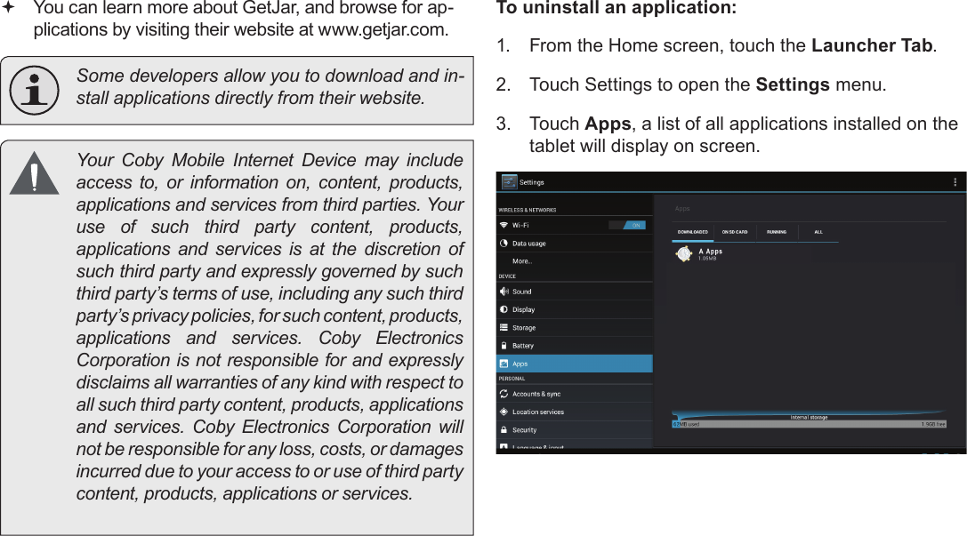 Managing Applications  Page 29English You can learn more about GetJar, and browse for ap-plications by visiting their website at www.getjar.com.  Some developers allow you to download and in-stall applications directly from their website.  Your  Coby  Mobile  Internet  Device  may  include access to, or information on, content, products, applications and services from third parties. Your use of such third party content, products, applications and services is at the discretion of such third party and expressly governed by such third party’s terms of use, including any such third party’s privacy policies, for such content, products, applications  and  services.  Coby  Electronics Corporation is not responsible for and expressly disclaims all warranties of any kind with respect to all such third party content, products, applications and  services.  Coby  Electronics  Corporation  will not be responsible for any loss, costs, or damages incurred due to your access to or use of third party content, products, applications or services.To uninstall an application:1.  From the Home screen, touch the Launcher Tab.2.  Touch Settings to open the Settings menu.3.  Touch Apps, a list of all applications installed on the tablet will display on screen.