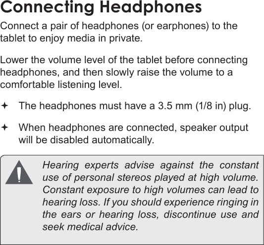 Optional Connections  Page 33EnglishConnecting HeadphonesConnect a pair of headphones (or earphones) to the tablet to enjoy media in private.Lower the volume level of the tablet before connecting headphones, and then slowly raise the volume to a comfortable listening level. The headphones must have a 3.5 mm (1/8 in) plug. When headphones are connected, speaker output  will be disabled automatically.  Hearing experts advise against the constant use of personal stereos played at high volume. Constant exposure to high volumes can lead to hearing loss. If you should experience ringing in the ears or hearing loss, discontinue use and seek medical advice.