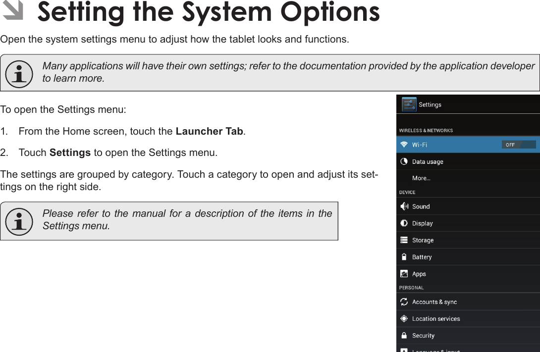 Page 34  Setting The System OptionsEnglish ÂSetting the System OptionsOpen the system settings menu to adjust how the tablet looks and functions.  Many applications will have their own settings; refer to the documentation provided by the application developer to learn more.To open the Settings menu:1.  From the Home screen, touch the Launcher Tab.2.  Touch Settings to open the Settings menu.The settings are grouped by category. Touch a category to open and adjust its set-tings on the right side.  Please refer to the manual for a description of the items in the Settings menu.