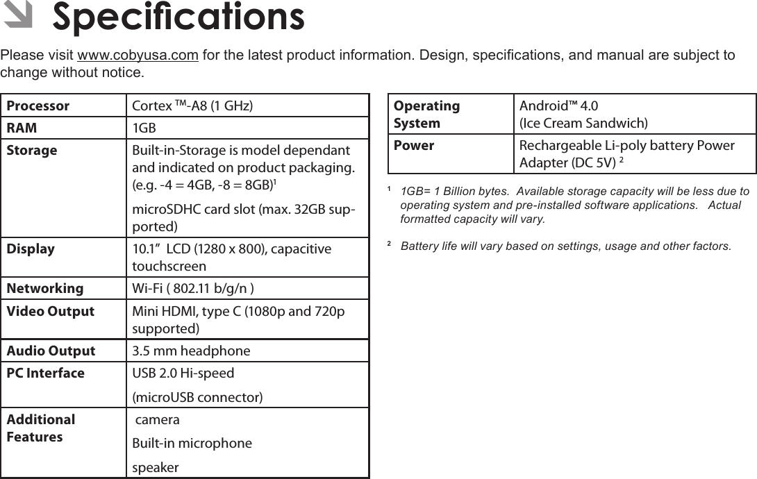 Specications  Page 35English ÂSpecicationsPlease visit www.cobyusa.com for the latest product information. Design, specications, and manual are subject to change without notice.Processor Cortex TM-A8 (1 GHz)RAM 1GBStorage Built-in-Storage is model dependant and indicated on product packaging. (e.g. -4 = 4GB, -8 = 8GB)1microSDHC card slot (max. 32GB sup-ported)Display 10.1”  LCD (1280 x 800), capacitive touchscreenNetworking Wi-Fi ( 802.11 b/g/n )Video Output Mini HDMI, type C (1080p and 720p supported)Audio Output 3.5 mm headphonePC Interface USB 2.0 Hi-speed(microUSB connector)Additional  Features cameraBuilt-in microphonespeakerOperating SystemAndroid™ 4.0(Ice Cream Sandwich) Power Rechargeable Li-poly battery Power Adapter (DC 5V) 21  1GB= 1 Billion bytes.  Available storage capacity will be less due to operating system and pre-installed software applications.   Actual formatted capacity will vary.2   Battery life will vary based on settings, usage and other factors.  