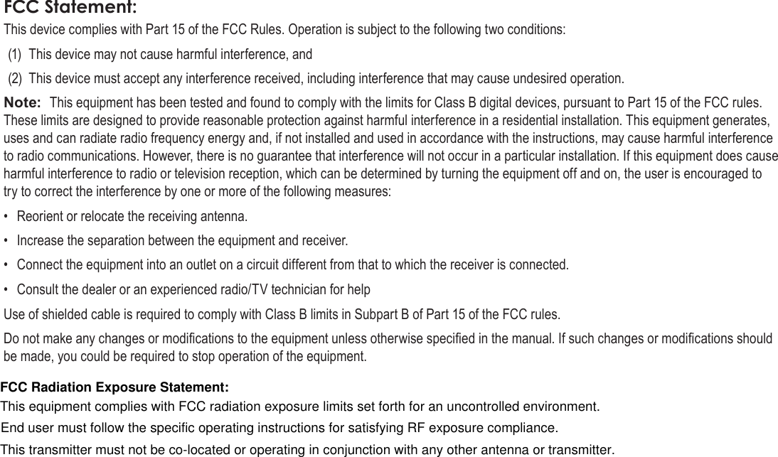 Page 38  Safety NoticesEnglishFCC Statement:This device complies with Part 15 of the FCC Rules. Operation is subject to the following two conditions:(1)  This device may not cause harmful interference, and(2)  This device must accept any interference received, including interference that may cause undesired operation.Note:  This equipment has been tested and found to comply with the limits for Class B digital devices, pursuant to Part 15 of the FCC rules. These limits are designed to provide reasonable protection against harmful interference in a residential installation. This equipment generates, uses and can radiate radio frequency energy and, if not installed and used in accordance with the instructions, may cause harmful interference to radio communications. However, there is no guarantee that interference will not occur in a particular installation. If this equipment does cause harmful interference to radio or television reception, which can be determined by turning the equipment off and on, the user is encouraged to try to correct the interference by one or more of the following measures:•  Reorient or relocate the receiving antenna.•  Increase the separation between the equipment and receiver.•  Connect the equipment into an outlet on a circuit different from that to which the receiver is connected.•  Consult the dealer or an experienced radio/TV technician for helpUse of shielded cable is required to comply with Class B limits in Subpart B of Part 15 of the FCC rules.Do not make any changes or modications to the equipment unless otherwise specied in the manual. If such changes or modications should be made, you could be required to stop operation of the equipment.FCC Radiation Exposure Statement:This equipment complies with FCC radiation exposure limits set forth for an uncontrolled environment.This transmitter must not be co-located or operating in conjunction with any other antenna or transmitter.End user must follow the specific operating instructions for satisfying RF exposure compliance.