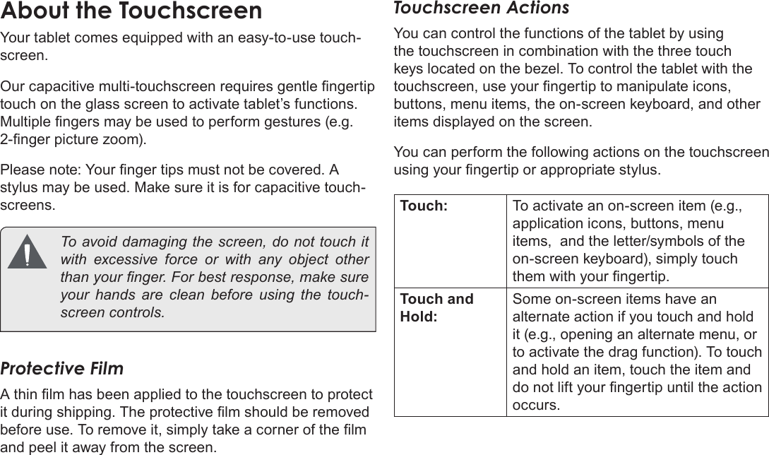 Page 8  Getting To Know The Internet TabletEnglishAbout the TouchscreenYour tablet comes equipped with an easy-to-use touch-screen.Our capacitive multi-touchscreen requires gentle ngertip touch on the glass screen to activate tablet’s functions. Multiple ngers may be used to perform gestures (e.g. 2-nger picture zoom).Please note: Your nger tips must not be covered. A stylus may be used. Make sure it is for capacitive touch-screens.   To avoid damaging the screen, do not touch it with excessive force or with any object other than your nger. For best response, make sure your hands are clean before using the touch-screen controls. Protective FilmA thin lm has been applied to the touchscreen to protect it during shipping. The protective lm should be removed before use. To remove it, simply take a corner of the lm and peel it away from the screen.Touchscreen ActionsYou can control the functions of the tablet by using the touchscreen in combination with the three touch keys located on the bezel. To control the tablet with the touchscreen, use your ngertip to manipulate icons, buttons, menu items, the on-screen keyboard, and other items displayed on the screen.You can perform the following actions on the touchscreen using your ngertip or appropriate stylus.Touch: To activate an on-screen item (e.g., application icons, buttons, menu items,  and the letter/symbols of the on-screen keyboard), simply touch them with your ngertip.Touch and Hold:Some on-screen items have an alternate action if you touch and hold it (e.g., opening an alternate menu, or to activate the drag function). To touch and hold an item, touch the item and do not lift your ngertip until the action occurs.