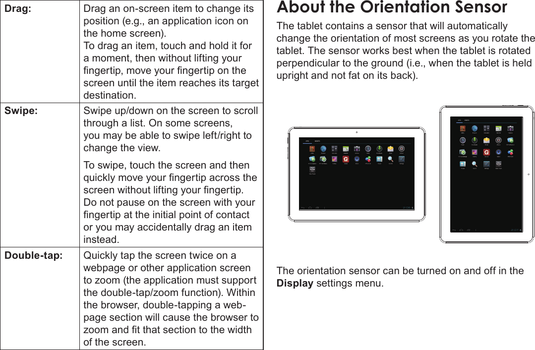 Getting To Know The Internet Tablet  Page 9EnglishDrag: Drag an on-screen item to change its position (e.g., an application icon on the home screen).To drag an item, touch and hold it for a moment, then without lifting your ngertip, move your ngertip on the screen until the item reaches its target destination.Swipe: Swipe up/down on the screen to scroll through a list. On some screens, you may be able to swipe left/right to change the view.To swipe, touch the screen and then quickly move your ngertip across the screen without lifting your ngertip. Do not pause on the screen with your ngertip at the initial point of contact or you may accidentally drag an item instead.Double-tap: Quickly tap the screen twice on a webpage or other application screen to zoom (the application must support the double-tap/zoom function). Within the browser, double-tapping a web-page section will cause the browser to zoom and t that section to the width of the screen.About the Orientation SensorThe tablet contains a sensor that will automatically change the orientation of most screens as you rotate the tablet. The sensor works best when the tablet is rotated perpendicular to the ground (i.e., when the tablet is held upright and not fat on its back).The orientation sensor can be turned on and off in the Display settings menu.