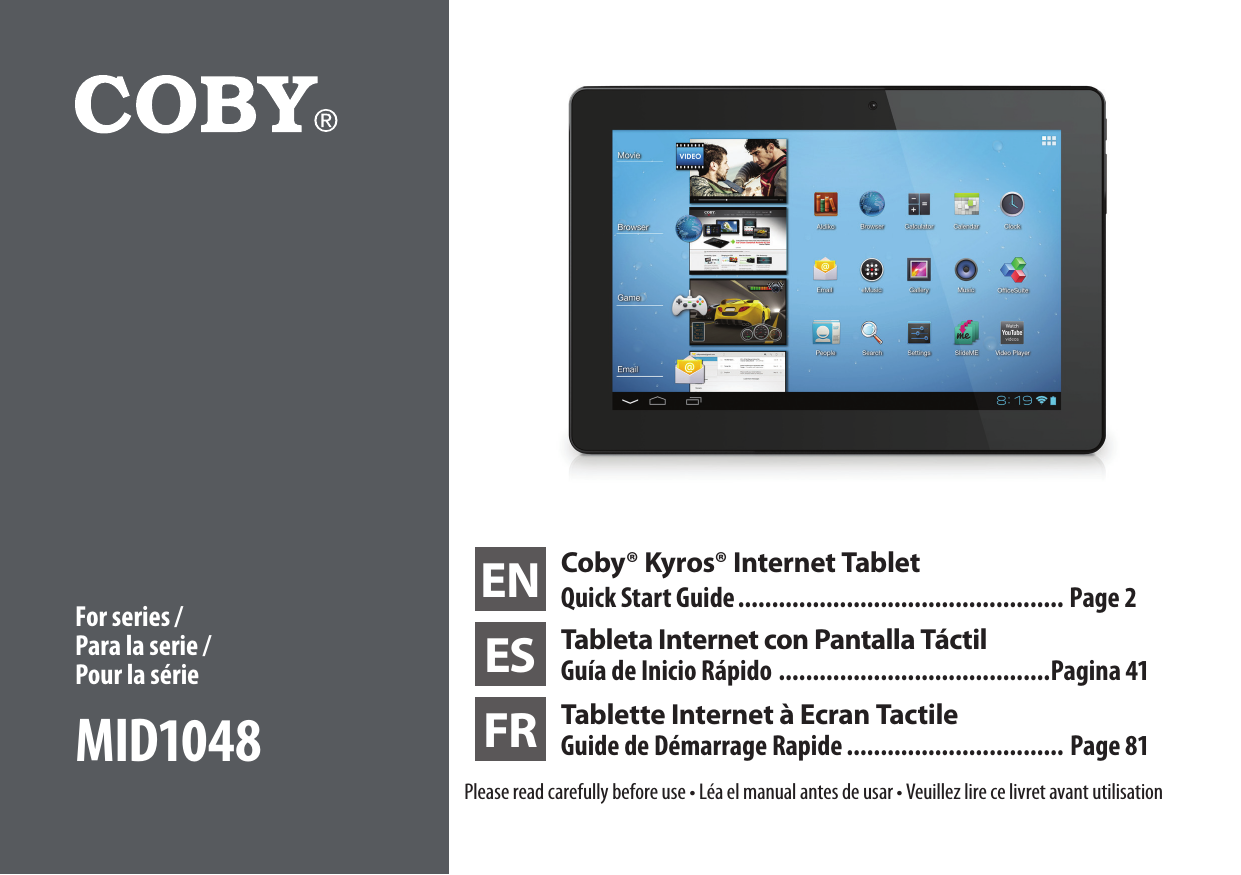 EN Coby® Kyros® Internet TabletQuick Start Guide ................................................ Page 2ES Tableta Internet con Pantalla TáctilGuía de Inicio Rápido ........................................Pagina 41FR Tablette Internet à Ecran Tactile Guide de Démarrage Rapide ................................ Page 81Please read carefully before use • Léa el manual antes de usar • Veuillez lire ce livret avant utilisationFor series / Para la serie /  Pour la sérieMID1048