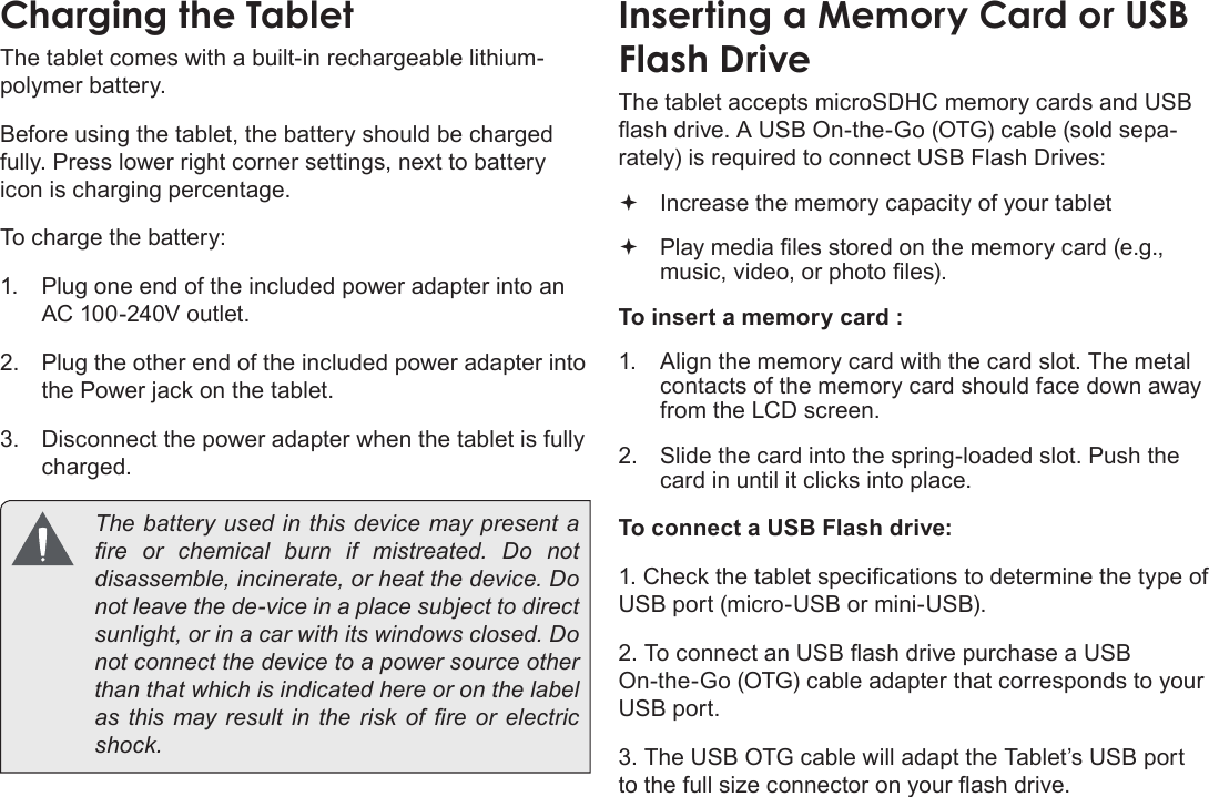 Page 10  Getting To Know The Internet TabletEnglishCharging the TabletThe tablet comes with a built-in rechargeable lithium-polymer battery.Before using the tablet, the battery should be charged fully. Press lower right corner settings, next to battery icon is charging percentage.To charge the battery:1.  Plug one end of the included power adapter into an AC 100-240V outlet.2.  Plug the other end of the included power adapter into the Power jack on the tablet.3.  Disconnect the power adapter when the tablet is fully charged.  The battery used in this device may present a re  or  chemical  burn  if  mistreated.  Do  not disassemble, incinerate, or heat the device. Do not leave the de-vice in a place subject to direct sunlight, or in a car with its windows closed. Do not connect the device to a power source other than that which is indicated here or on the label as this may result  in  the  risk of  re  or  electric shock.Inserting a Memory Card or USB Flash DriveThe tablet accepts microSDHC memory cards and USB ash drive. A USB On-the-Go (OTG) cable (sold sepa-rately) is required to connect USB Flash Drives: Increase the memory capacity of your tablet Play media les stored on the memory card (e.g., music, video, or photo les).To insert a memory card :1.  Align the memory card with the card slot. The metal contacts of the memory card should face down away from the LCD screen.2.  Slide the card into the spring-loaded slot. Push the card in until it clicks into place.To connect a USB Flash drive:1. Check the tablet specications to determine the type of USB port (micro-USB or mini-USB).2. To connect an USB ash drive purchase a USB On-the-Go (OTG) cable adapter that corresponds to your USB port.3. The USB OTG cable will adapt the Tablet’s USB port to the full size connector on your ash drive.