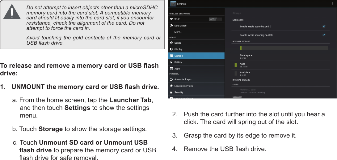 Getting To Know The Internet Tablet  Page 11English  Do not attempt to insert objects other than a microSDHC memory card into the card slot. A compatible memory card should t easily into the card slot; if you encounter resistance, check the alignment of the card. Do not attempt to force the card in.  Avoid touching the gold contacts of the memory card or USB ash drive.To release and remove a memory card or USB ash drive:1.  UNMOUNT the memory card or USB ash drive.a. From the home screen, tap the Launcher Tab, and then touch Settings to show the settings menu.b. Touch Storage to show the storage settings.c. Touch Unmount SD card or Unmount USB ash drive to prepare the memory card or USB ash drive for safe removal. 2.  Push the card further into the slot until you hear a click. The card will spring out of the slot.3.  Grasp the card by its edge to remove it.4.  Remove the USB ash drive.