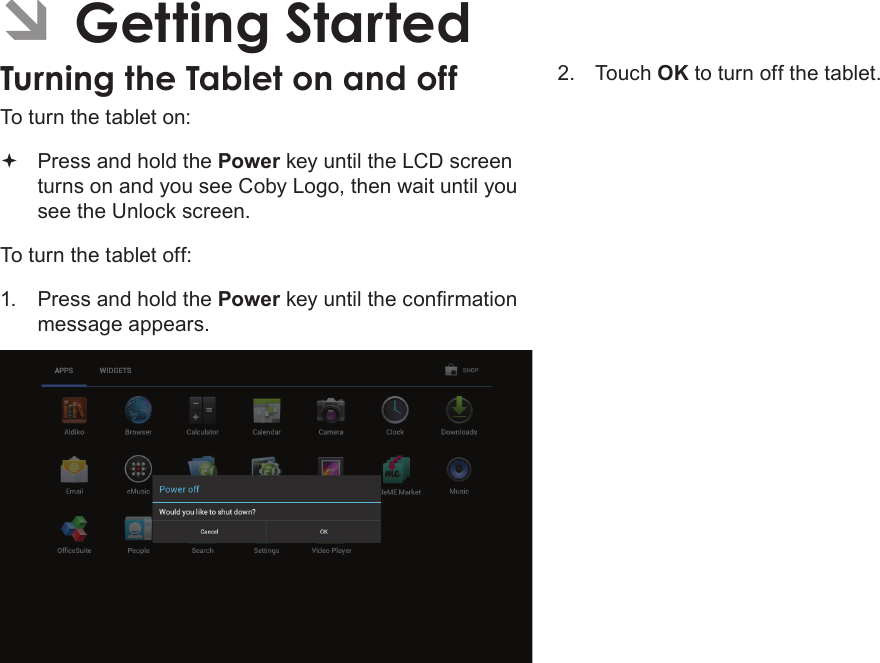 Getting Started  Page 13English ÂGetting StartedTurning the Tablet on and off To turn the tablet on: Press and hold the Power key until the LCD screen turns on and you see Coby Logo, then wait until you see the Unlock screen.To turn the tablet off:1.  Press and hold the Power key until the conrmation message appears.2.  Touch OK to turn off the tablet.